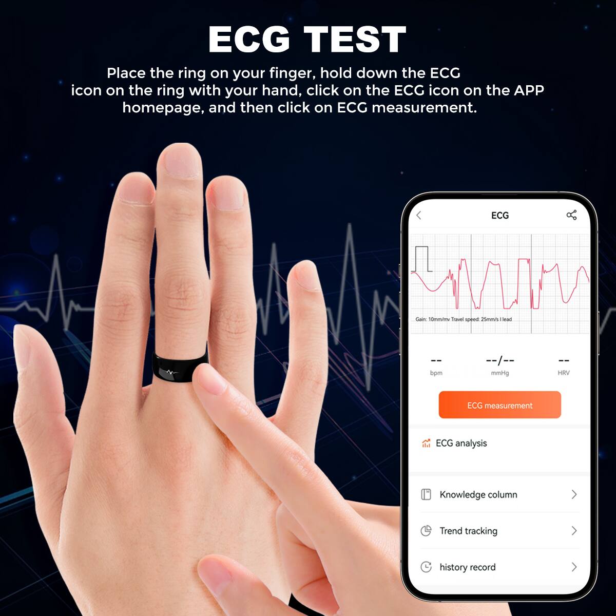 ECG TEST

Place the ring on your finger, hold down the ECG icon on the ring with your hand, click on the ECG icon on the APP homepage, and then click on ECG measurement.

ECG Cam  
T0mV  
Travel speed 25mm/s  
lea bpm  
I mmHg  
HRV  
ECG measurement  
ECG analysis  
Knowledge column  
Trend tracking  
history record