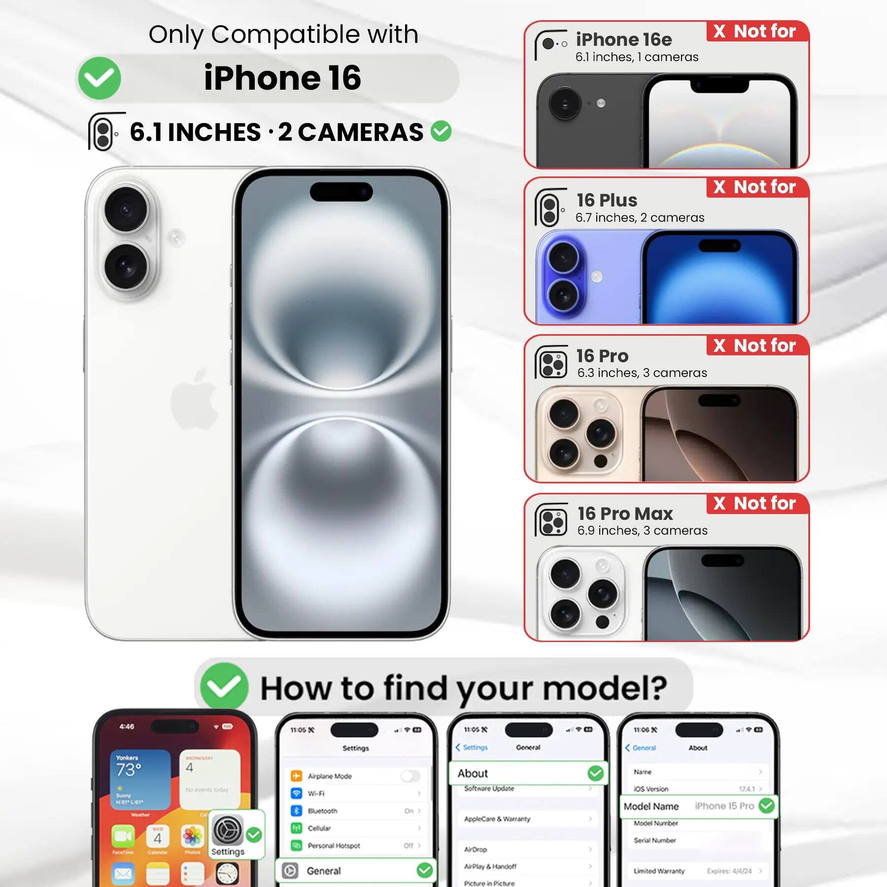 Only Compatible with iPhone 16

6.1 INCHES · 2 CAMERAS

X Not for iPhone 16e 6.1 inches, 1 camera
X Not for 16 Plus 6.7 inches, 2 cameras
X Not for 16 Pro 6.3 inches, 3 cameras
X Not for 16 Pro Max 6.9 inches, 3 cameras

How to find your model?

Settings
- Airplane Mode
- Wi-Fi
- Bluetooth
- Cellular
- Personal Hotspot
- General
- About
- Software Update
- AppleCare & Warranty
- AirDrop
- AirPlay & Handoff
- Picture in Picture

General
- About
- Name
- iOS Version
- Model Name
- Model Number
- Serial Number
- Limited Warranty Expires