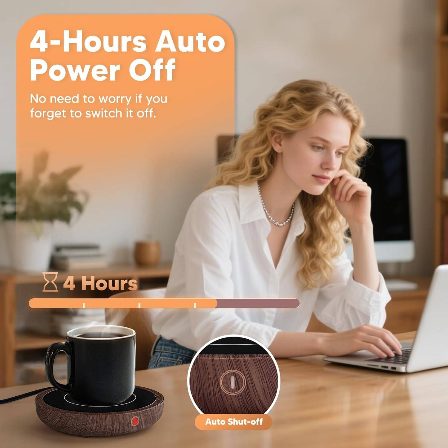 4-Hours Auto Power Off  
No need to worry if you forget to switch it off.  

4 Hours  
Auto Shut-off