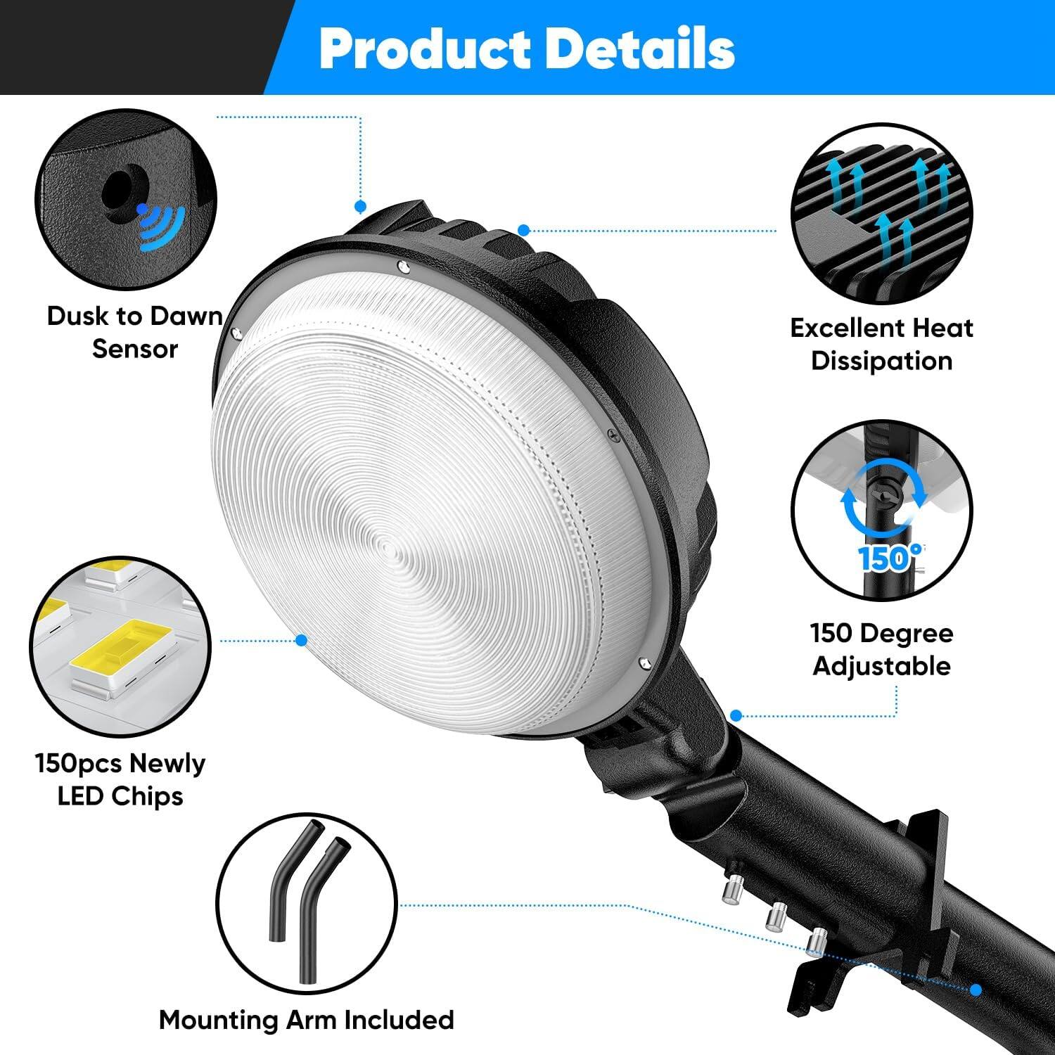 Product Details  
- Dusk to Dawn Sensor  
- Excellent Heat Dissipation  
- 150 Degree Adjustable  
- 150pcs Newly LED Chips  
- Mounting Arm Included