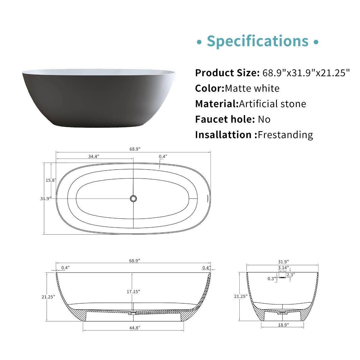 Specifications

Product Size: 68.9"x31.9"x21.25"  
Color: Matte white  
Material: Artificial stone  
Faucet hole: No  
Insallation: Frestanding  

68.9"  
34.4"  
0.4"  
15.8"  
31.9"  
0.4"  
68.9"  
0.4"  
31.9"  
3.14"  
2.3"  
0.3"  
21.25"  
17.15"  
21.25"  
44.8"  
18.9"