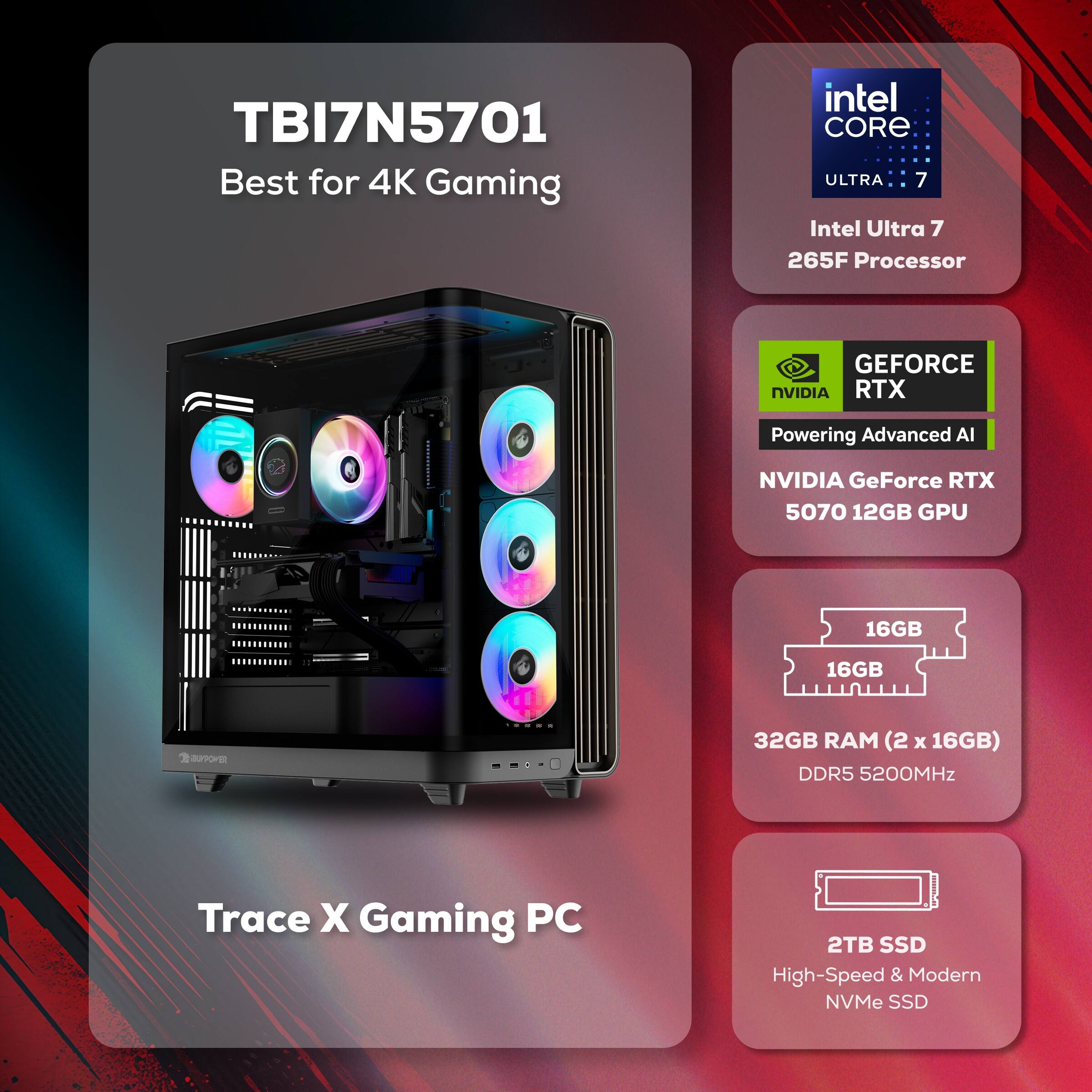 TBI7N5701 Best for 4K Gaming  
Intel Core Ultra 7 265F Processor  
NVIDIA GeForce RTX 5070 12GB GPU  
32GB RAM (2 x 16GB) DDR5 5200MHz  
2TB SSD High-Speed & Modern NVMe SSD