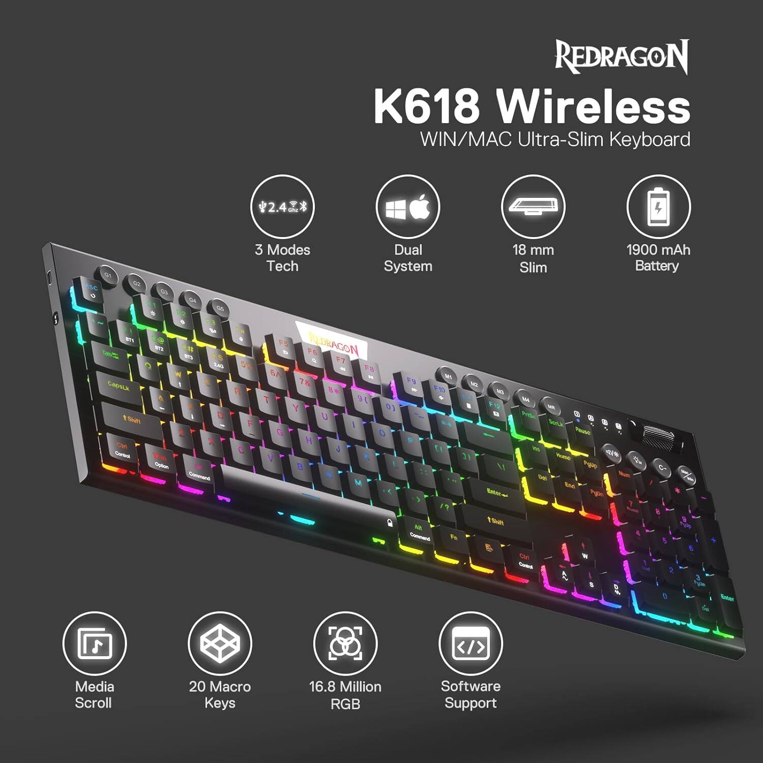 REDRAGON K618 Wireless WIN/MAC Ultra-Slim Keyboard

2.4 GHz*

3 Modes Dual Tech System

18 mm Slim

1900 mAh Battery

Media Scroll

20 Macro Keys

16.8 Million RGB

Software Support