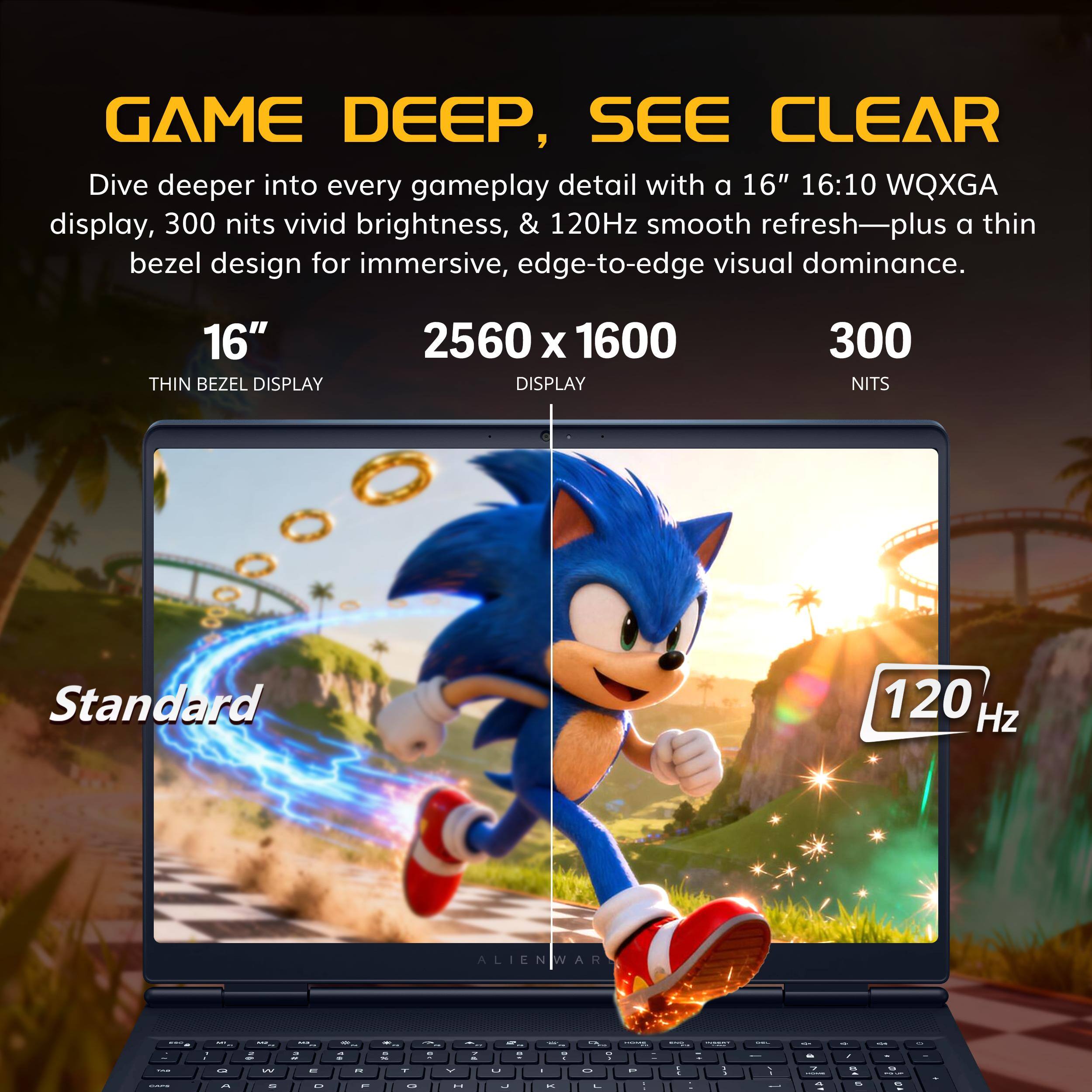 GAME DEEP, SEE CLEAR

Dive deeper into every gameplay detail with a 16" 16:10 WQXGA display, 300 nits vivid brightness, & 120Hz smooth refresh—plus a thin bezel design for immersive, edge-to-edge visual dominance.

16" THIN BEZEL DISPLAY
2560 x 1600 DISPLAY
300 NITS
Standard
120 Hz