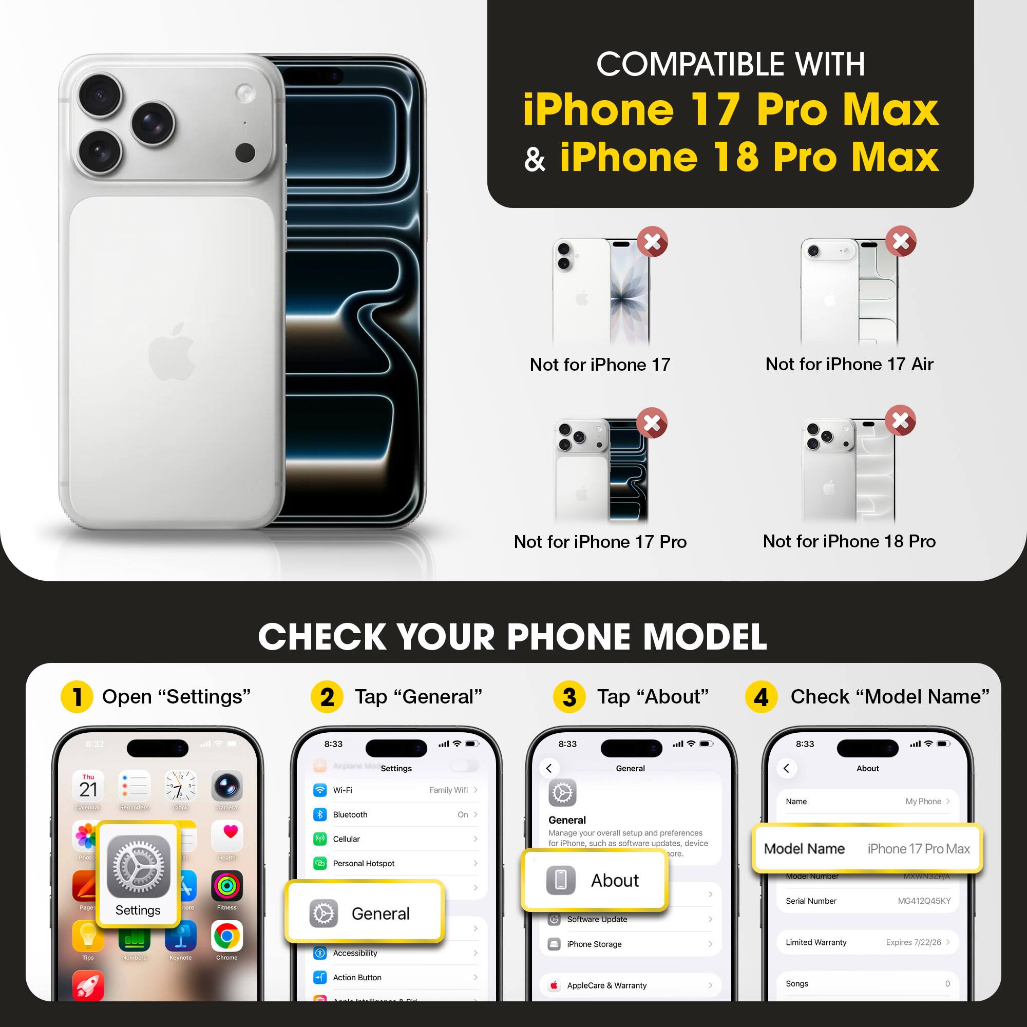 COMPATIBLE WITH iPhone 17 Pro Max & iPhone 18 Pro Max

Not for iPhone 17
Not for iPhone 17 Air
Not for iPhone 17 Pro
Not for iPhone 18 Pro

CHECK YOUR PHONE MODEL

1. Open "Settings"
2. Tap "General"
3. Tap "About"
4. Check "Model Name"

Model Name: iPhone 17 Pro Max
Model Number: MG412Q45KY
Limited Warranty Expires: 7/22/25