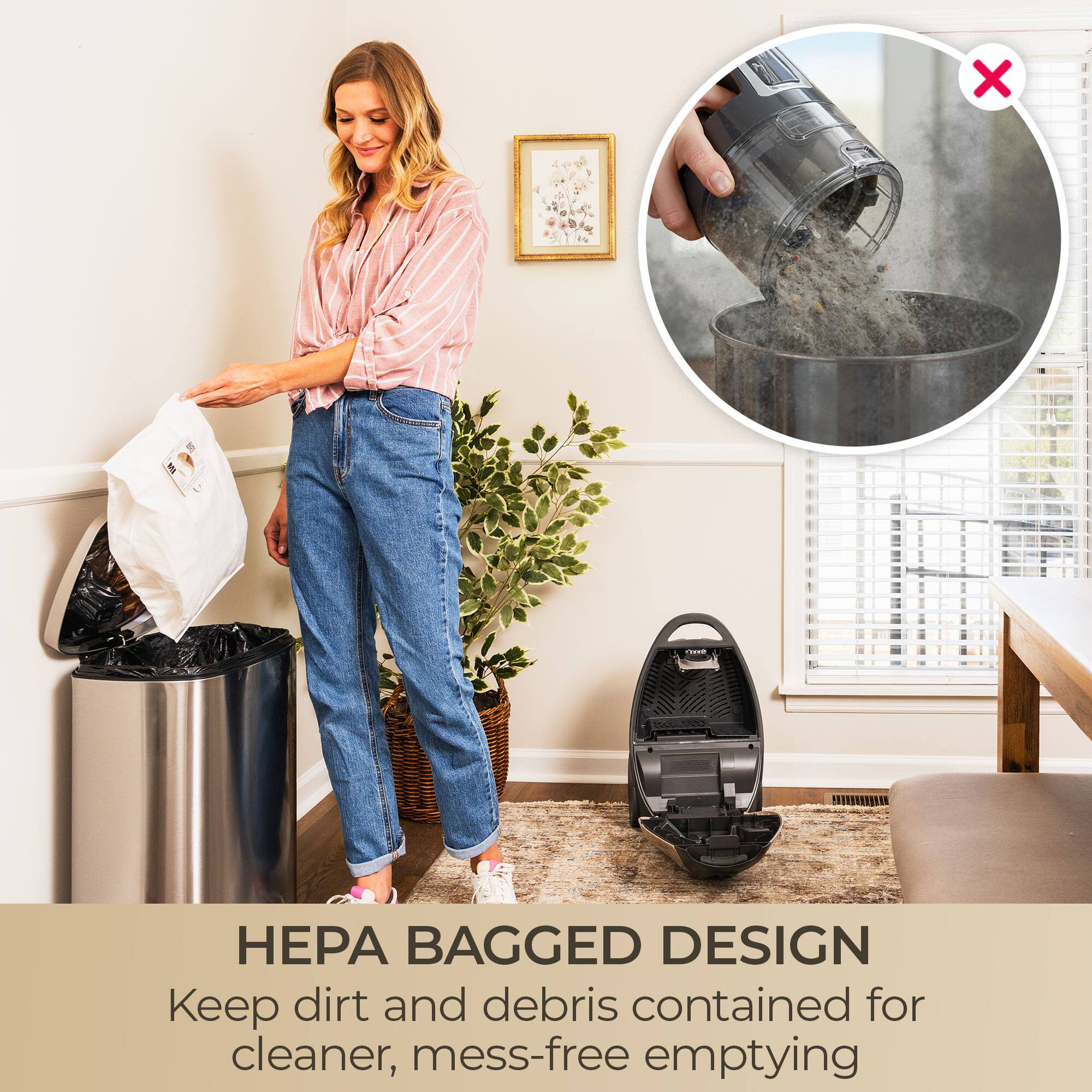 HEPA BAGGED DESIGN  
Keep dirt and debris contained for cleaner, mess-free emptying