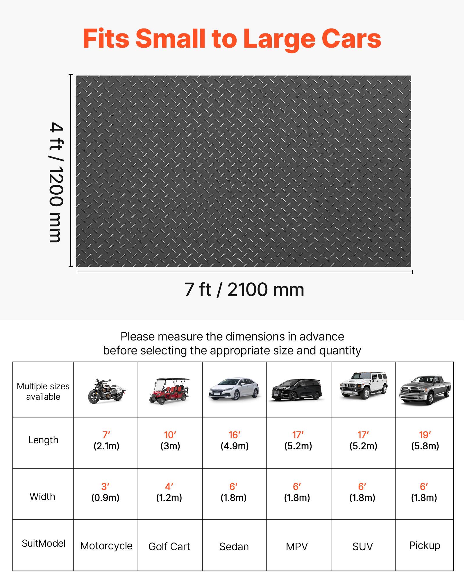 Fits Small to Large Cars

4 ft / 1200 mm  
7 ft / 2100 mm

Please measure the dimensions in advance before selecting the appropriate size and quantity

Multiple sizes available

| Length | 7' (2.1m) | 10' (3m) | 16' (4.9m) | 17' (5.2m) | 17' (5.2m) | 19' (5.8m) |
|--------|----------|---------|-----------|-----------|-----------|-----------|
| Width  | 3' (0.9m) | 4' (1.2m) | 6' (1.8m)  | 6' (1.8m)  | 6' (1.8m)  | 6' (1.8m)  |
| SuitModel | Motorcycle | Golf Cart | Sedan | MPV | SUV | Pickup |
