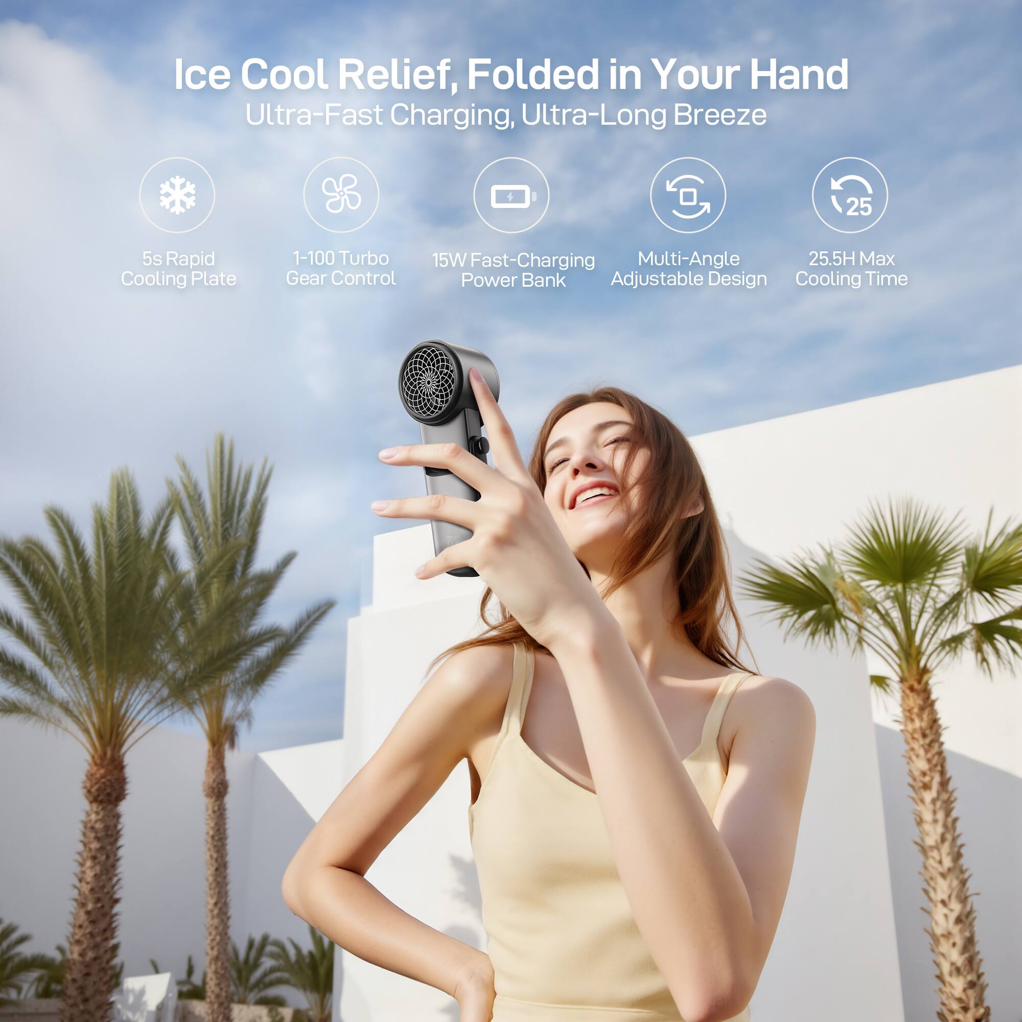 Ice Cool Relief, Folded in Your Hand  
Ultra-Fast Charging, Ultra-Long Breeze  
5s Rapid Cooling Plate  
1-100 Turbo Gear Control  
15W Fast-Charging Power Bank  
Multi-Angle Adjustable Design  
25.5H Max Cooling Time