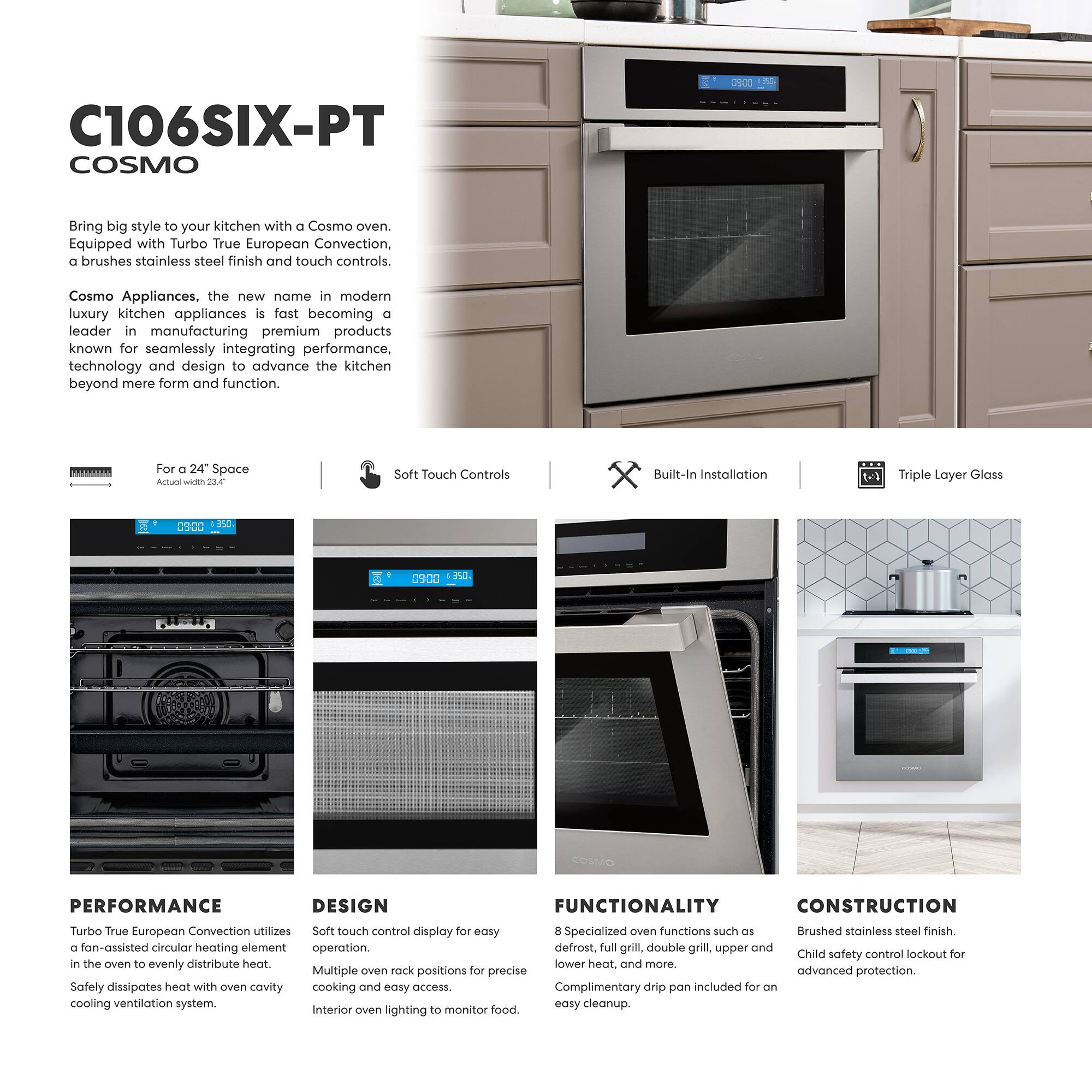 C106SIX-PT COSMO

Bring big style to your kitchen with a Cosmo oven. Equipped with Turbo True European Convection, a brushed stainless steel finish and touch controls. Cosmo Appliances, the new name in modern luxury kitchen appliances is fast becoming a leader in manufacturing premium products known for seamlessly integrating performance, technology and design to advance the kitchen beyond mere form and function.

For a 24" Space  
Actual Width 25.4"

Soft Touch Controls

Built-In Installation

Triple Layer Glass

PERFORMANCE  
Turbo True European Convection utilizes a fan-assisted circular heating element in the oven to evenly distribute heat. Safely dissipates heat with oven cavity cooling ventilation system.

DESIGN  
Soft touch control display for easy operation.  
Multiple oven rack positions for precise cooking and easy access.  
Interior oven lighting to monitor food.

FUNCTIONALITY  
8 Specialized oven functions such as defrost, full grill, double grill, upper and lower heat, and more.  
Complimentary drip pan included for an easy cleanup.

CONSTRUCTION  
Brushed stainless steel finish.  
Child safety control lockout for advanced protection.