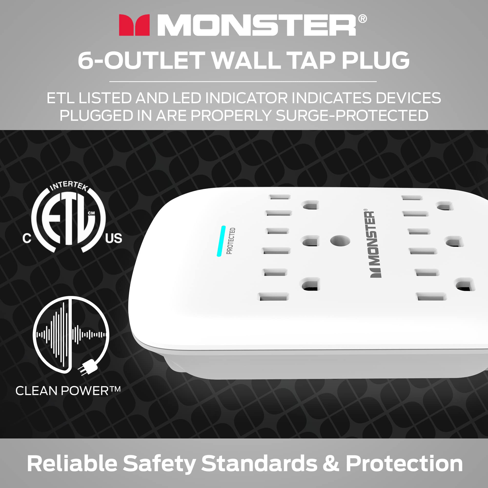 MONSTER®  
6-OUTLET WALL TAP PLUG  

ETL LISTED AND LED INDICATOR INDICATES DEVICES PLUGGED IN ARE PROPERLY SURGE-PROTECTED  

CLEAN POWER™  

Reliable Safety Standards & Protection