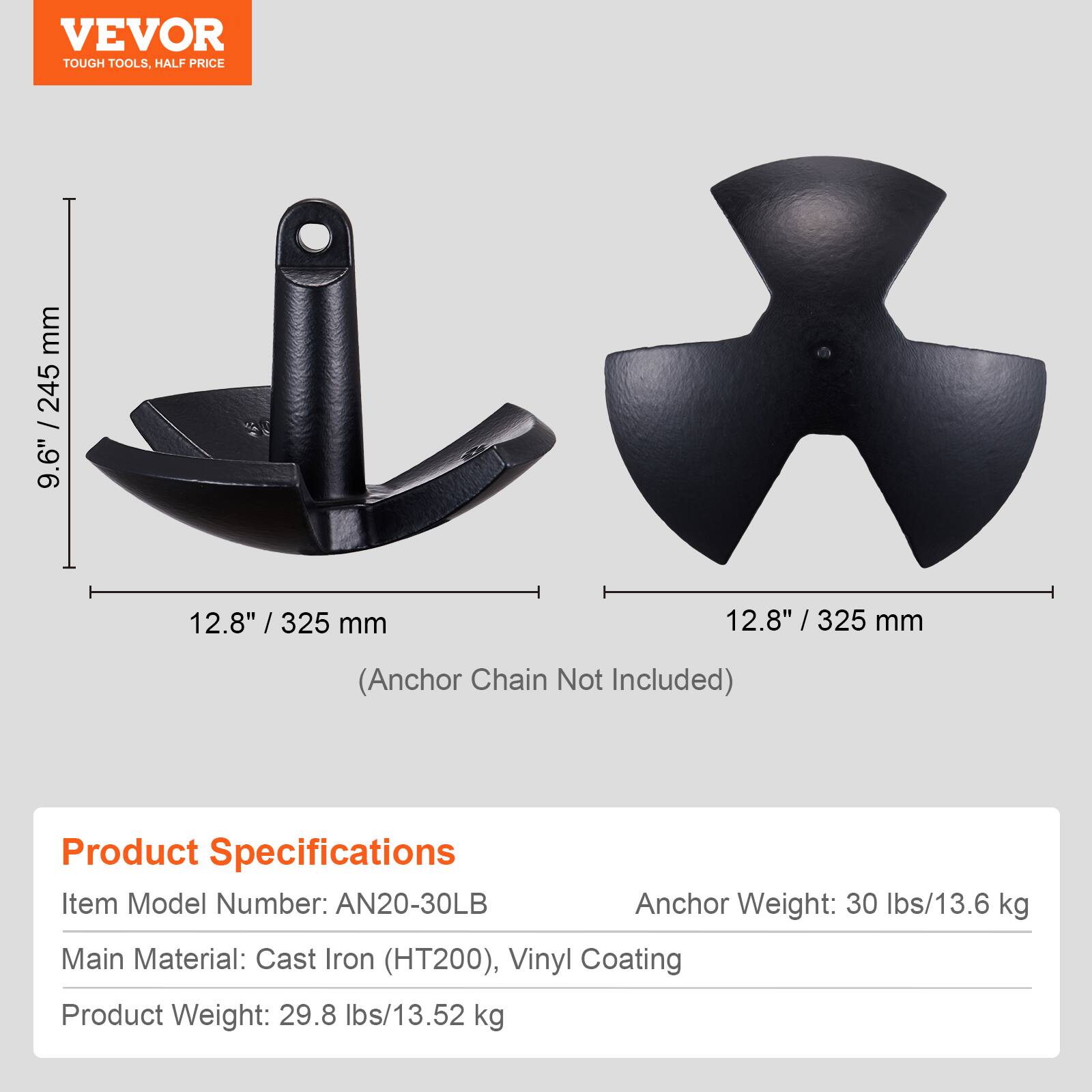 VEVOR TOUGH TOOLS, HALF PRICE

9.6" / 245 mm
12.8" / 325 mm
12.8" / 325 mm (Anchor Chain Not Included)

Product Specifications
Item Model Number: AN20-30LB
Anchor Weight: 30 lbs/13.6 kg
Main Material: Cast Iron (HT200), Vinyl Coating
Product Weight: 29.8 lbs/13.52 kg