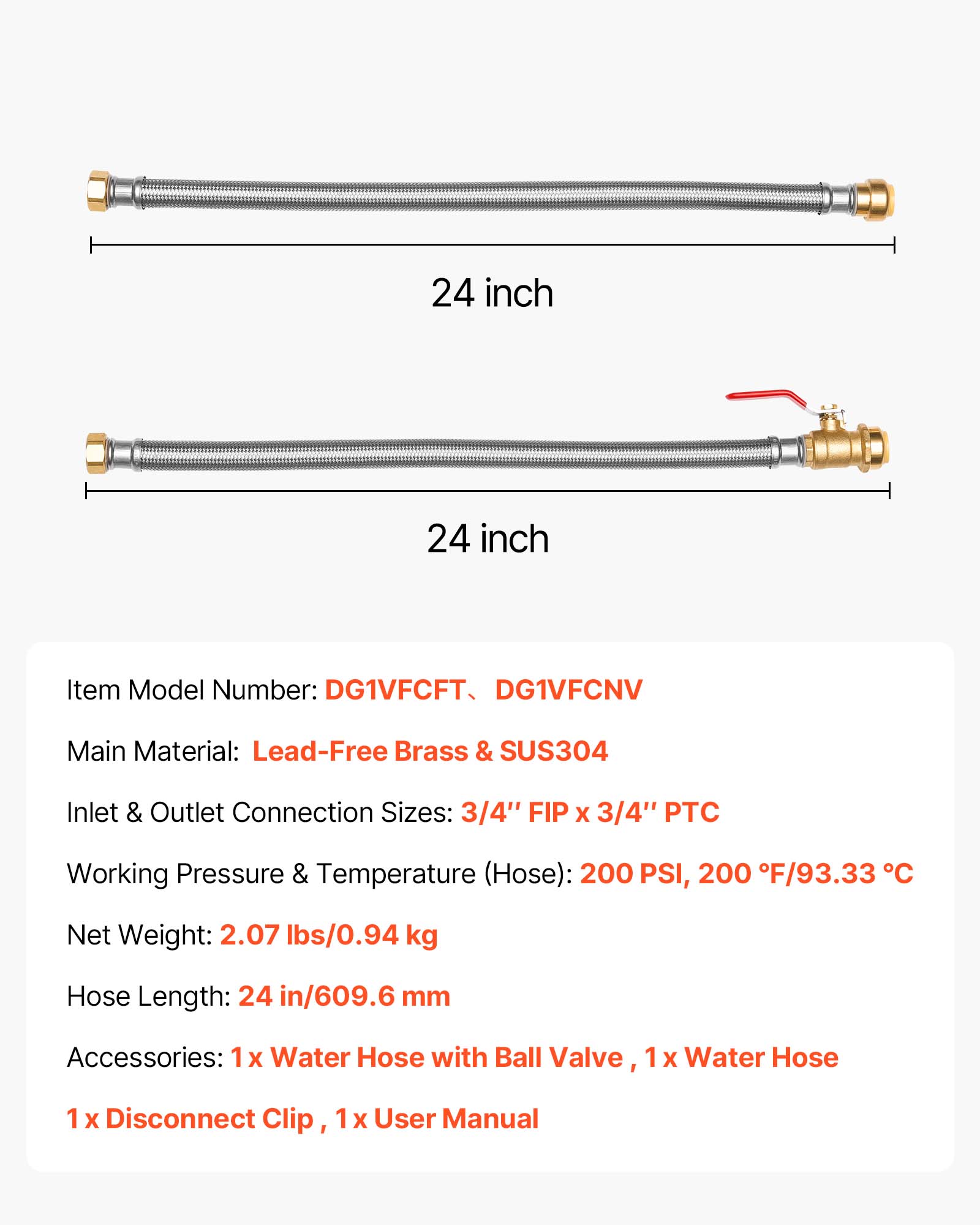 24 inch  
24 inch  

Item Model Number: DG1VFCFT, DG1VFCNV  
Main Material: Lead-Free Brass & SUS304  
Inlet & Outlet Connection Sizes: 3/4" FIP x 3/4" PTC  
Working Pressure & Temperature (Hose): 200 PSI, 200°F/93.33°C  
Net Weight: 2.07 lbs/0.94 kg  
Hose Length: 24 in/609.6 mm  
Accessories: 1x Water Hose with Ball Valve, 1x Water Hose, 1x Disconnect Clip, 1x User Manual