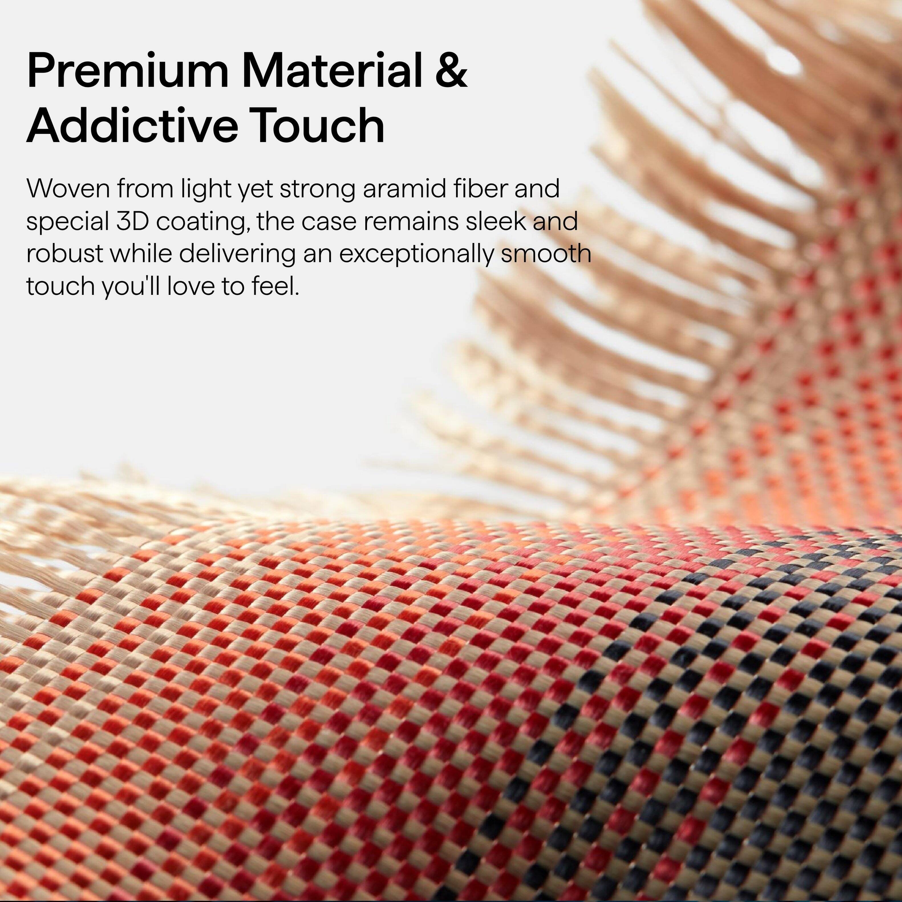 Premium Material & Addictive Touch

Woven from light yet strong aramid fiber and special 3D coating, the case remains sleek and robust while delivering an exceptionally smooth touch you'll love to feel.