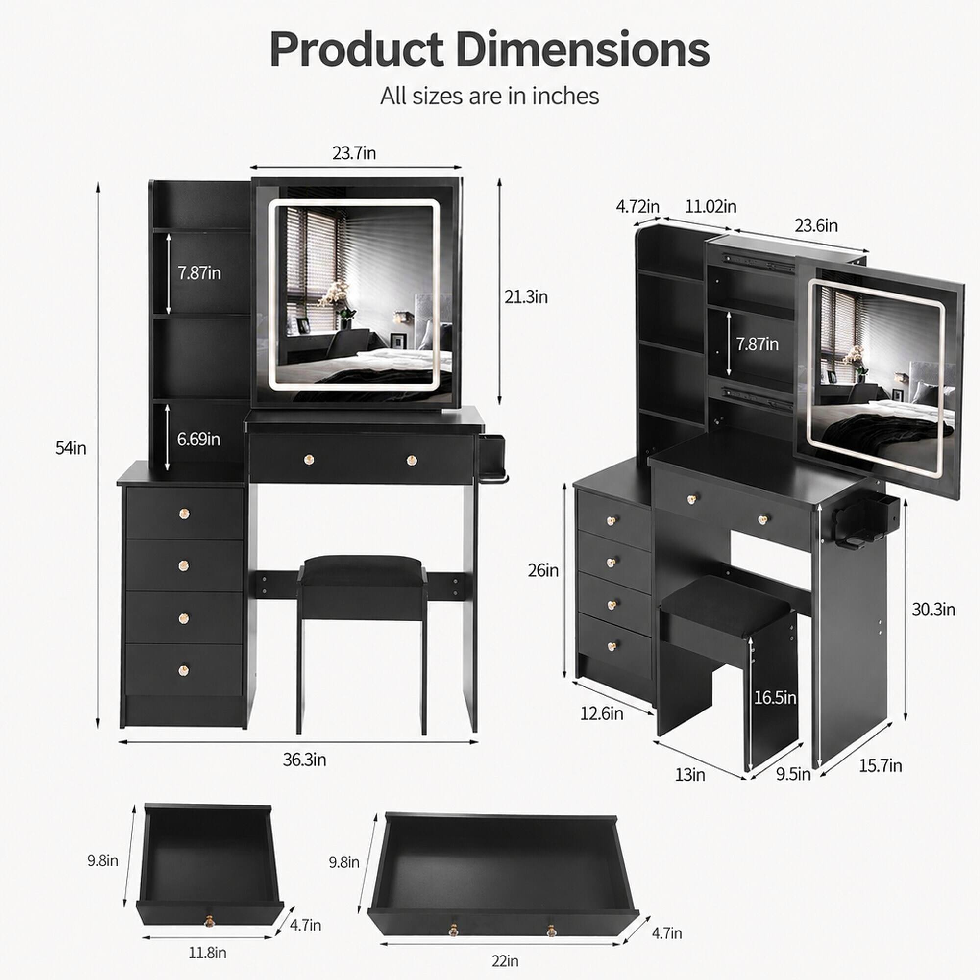 Product Dimensions
All sizes are in inches

23.7in
4.72in 11.02in
23.6in
7.87in
21.3in
7.87in
54in
6.69in
26in
30.3in
12.6in
16.5in
36.3in
13in
9.5in
15.7in
9.8in
9.8in
11.8in
4.7in
22in
4.7in