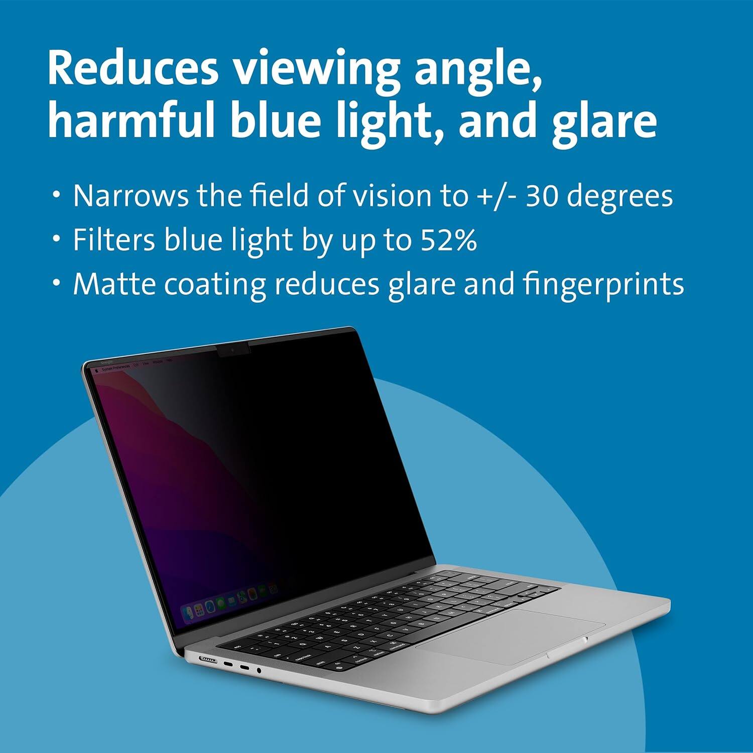Reduces viewing angle, harmful blue light, and glare

- Narrows the field of vision to +/- 30 degrees
- Filters blue light by up to 52%
- Matte coating reduces glare and fingerprints