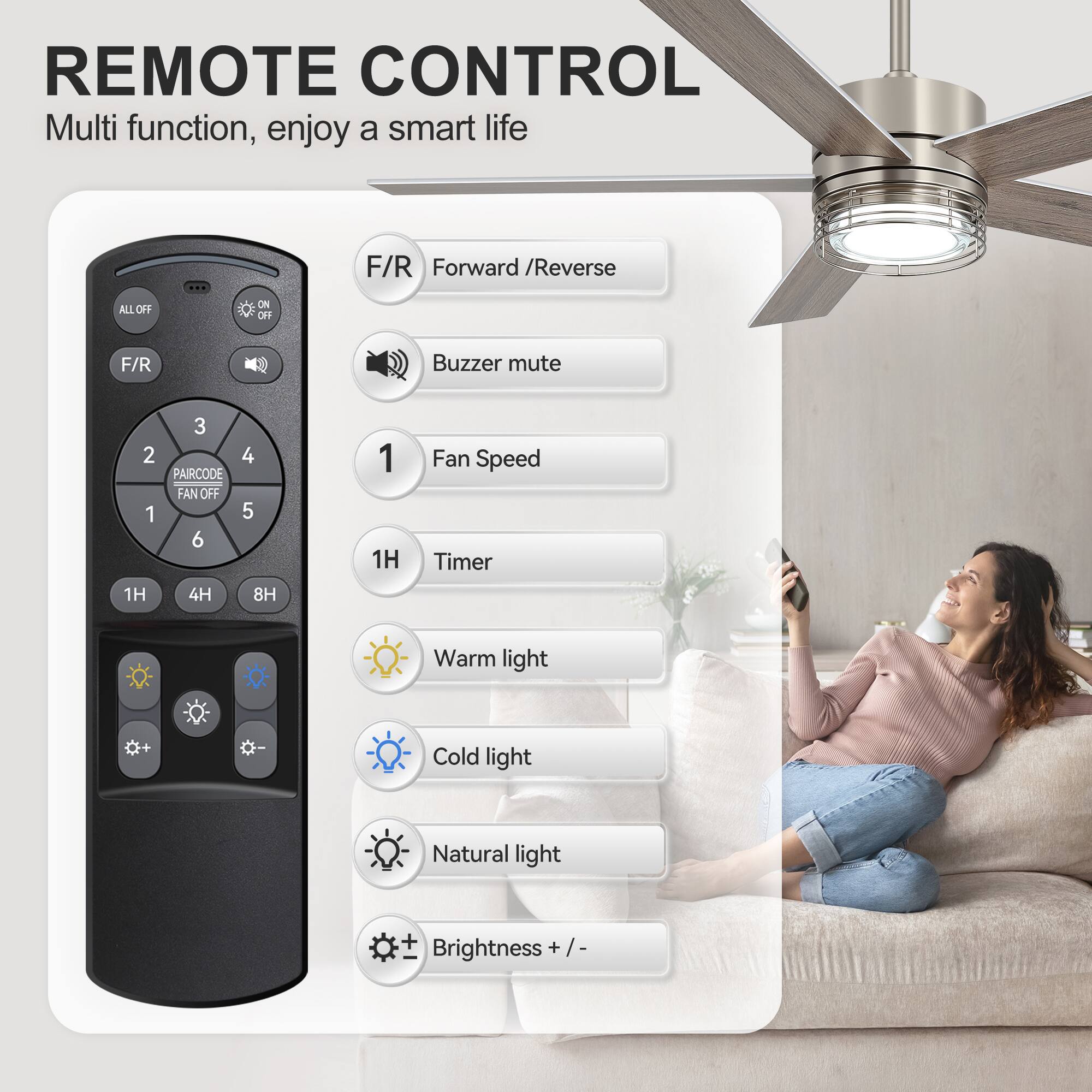 REMOTE CONTROL  
Multi function, enjoy a smart life  

F/R Forward / Reverse  
ALL OFF ON OFF  
F/R  
Buzzer mute  
PAIRCODE  
FAN OFF  
1  
2  
3  
4  
5  
6  
1H  
4H  
8H  
Warm light  
Cold light  
Natural light  
Brightness + / -