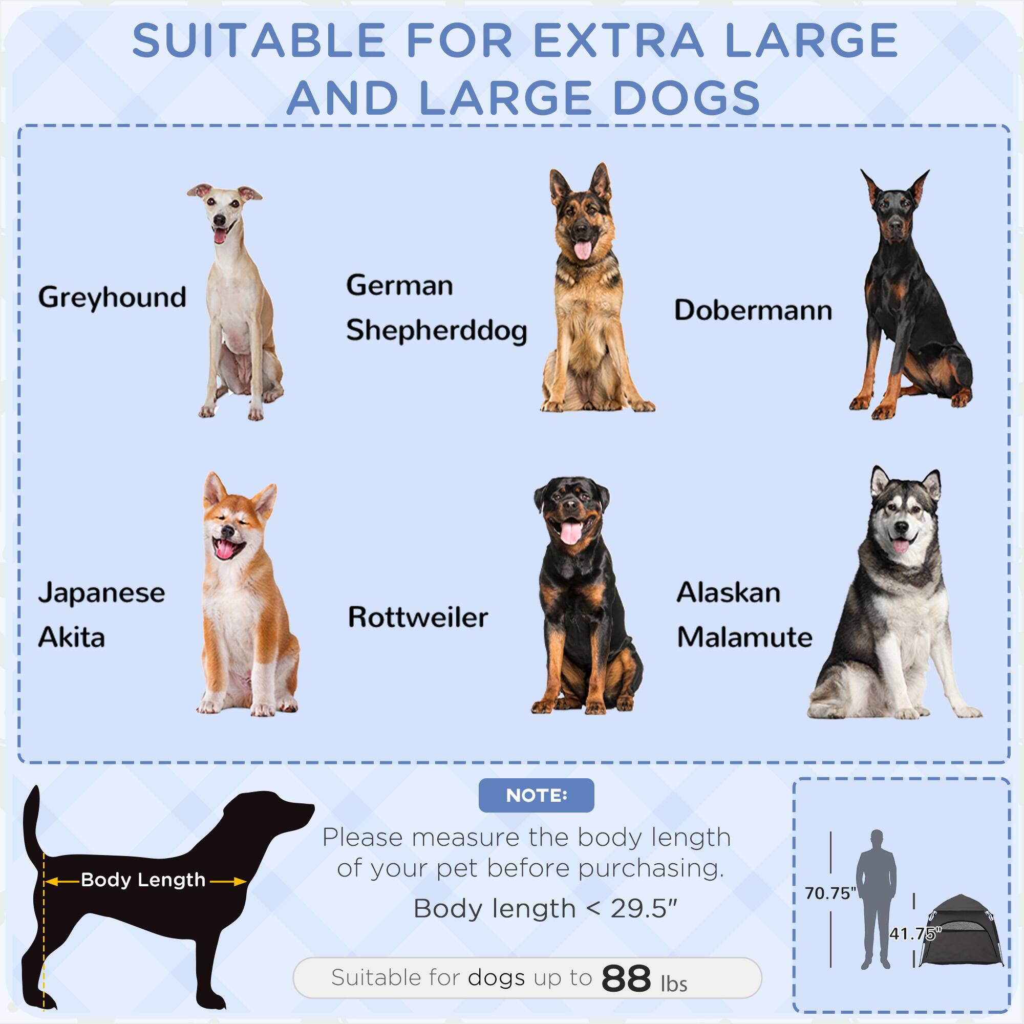 SUITABLE FOR EXTRA LARGE AND LARGE DOGS

- Greyhound
- German Shepherd
- Doberman
- Japanese Akita
- Rottweiler
- Alaskan Malamute

NOTE: Please measure the body length of your pet before purchasing. Body length < 29.5"

Suitable for dogs up to 88 lbs

Body Length

70.75" 41.75"