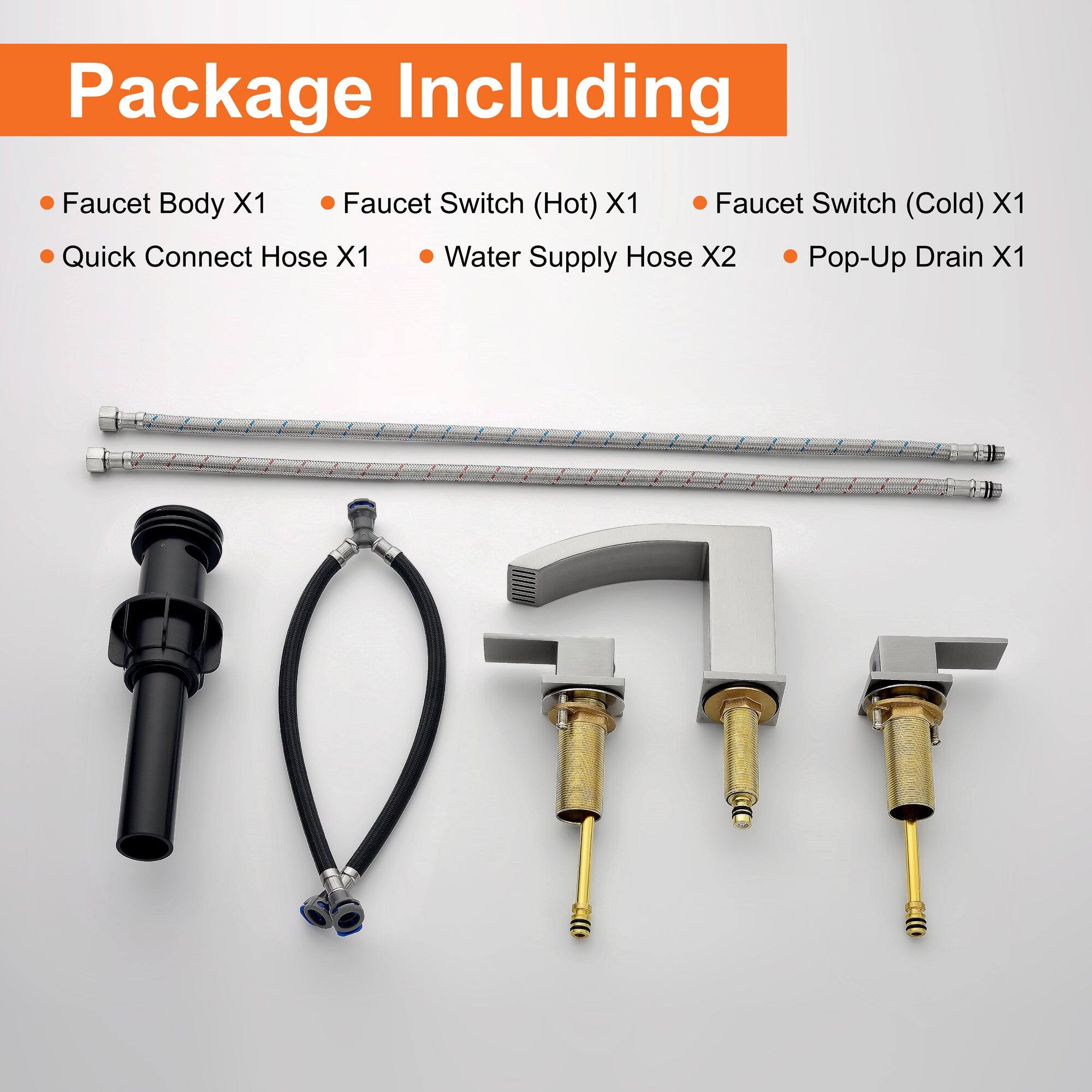 Package Including

- Faucet Body X1
- Quick Connect Hose X1
- Faucet Switch (Hot) X1
- Faucet Switch (Cold) X1
- Water Supply Hose X2
- Pop-Up Drain X1