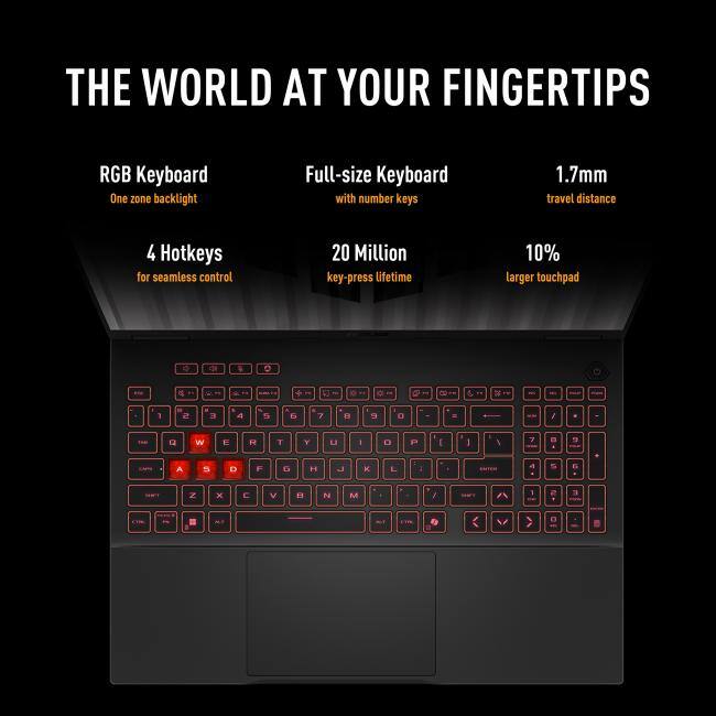 THE WORLD AT YOUR FINGERTIPS

RGB Keyboard
- One zone backlight

Full-size Keyboard
- with number keys

1.7mm
- travel distance

4 Hotkeys
- for seamless control

20 Million
- key-press lifetime

10%
- larger touchpad