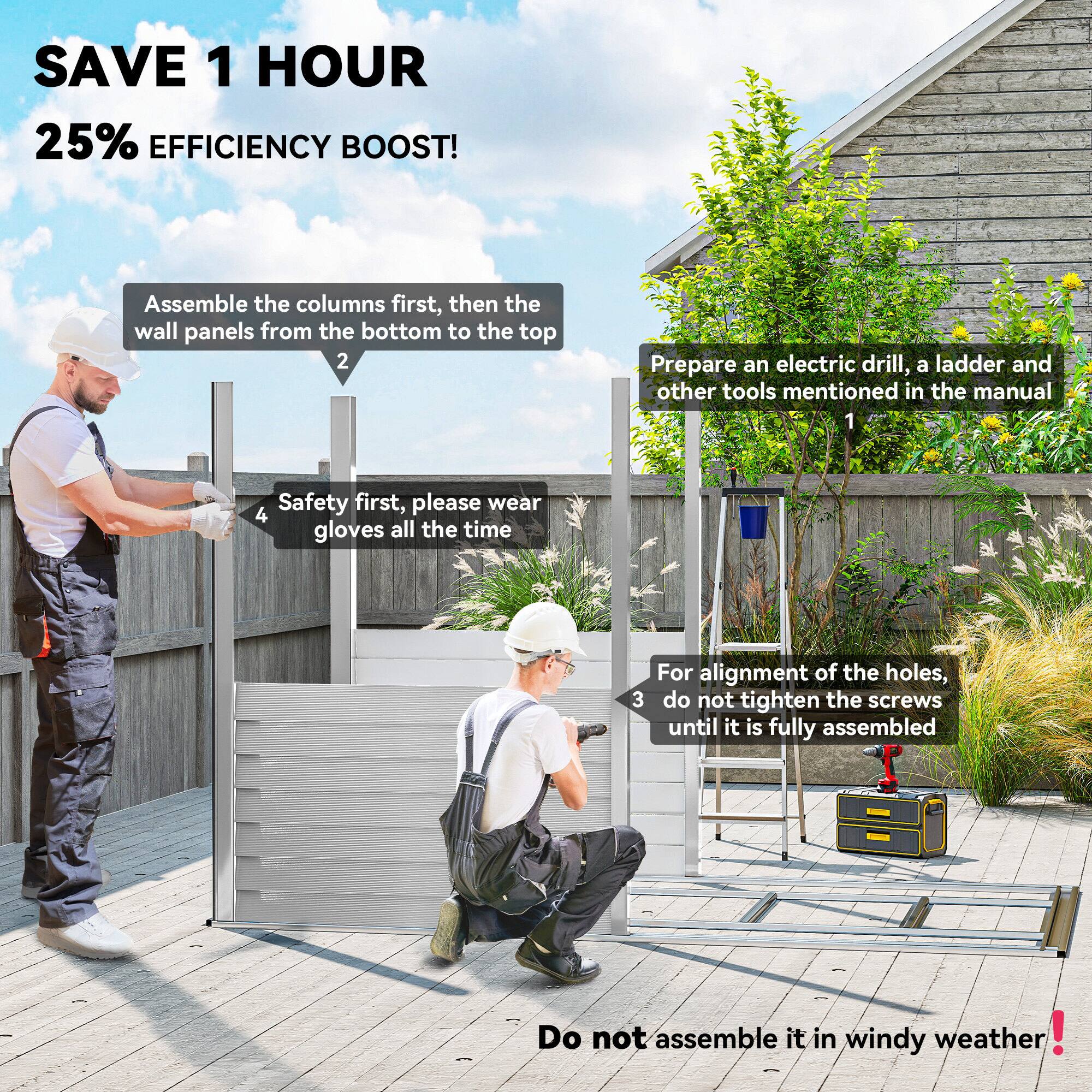 SAVE 1 HOUR  
25% EFFICIENCY BOOST!

1. Prepare an electric drill, a ladder, and other tools mentioned in the manual.
2. Assemble the columns first, then the wall panels from the bottom to the top.
3. For alignment of the holes, do not tighten the screws until it is fully assembled.
4. Safety first, please wear gloves all the time.

Do not assemble it in windy weather!