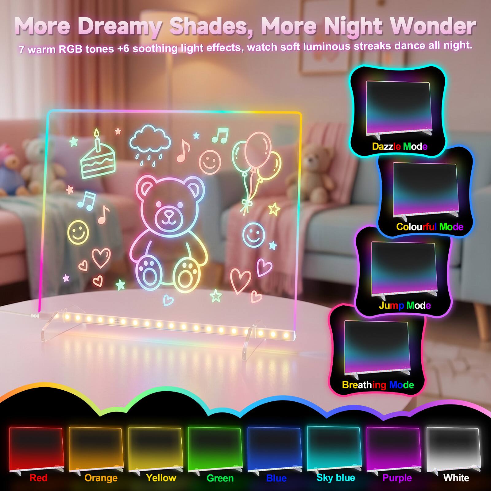 More Dreamy Shades, More Night Wonder  
7 warm RGB tones + 6 soothing light effects, watch soft luminous streaks dance all night.  

Dazzle Mode  
Colourful Mode  
Jump Mode  
Breathing Mode  

Red  
Orange  
Yellow  
Green  
Blue  
Sky blue  
Purple  
White