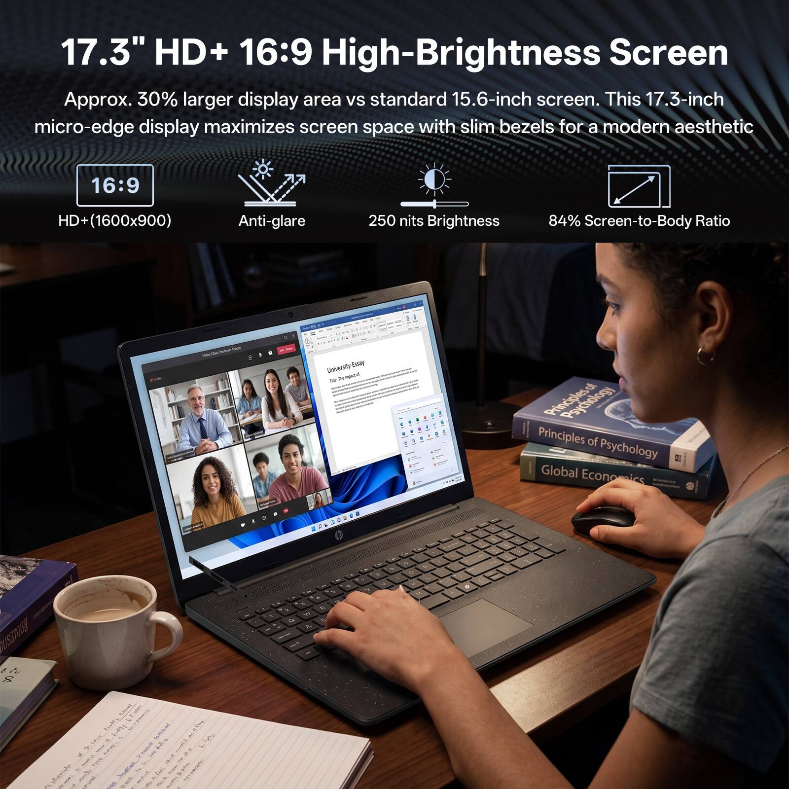 17.3" HD+ 16:9 High-Brightness Screen  
Approx. 30% larger display area vs standard 15.6-inch screen. This 17.3-inch micro-edge display maximizes screen space with slim bezels for a modern aesthetic  
16:9  
HD+ (1600x900)  
Anti-glare  
250 nits Brightness  
84% Screen-to-Body Ratio
