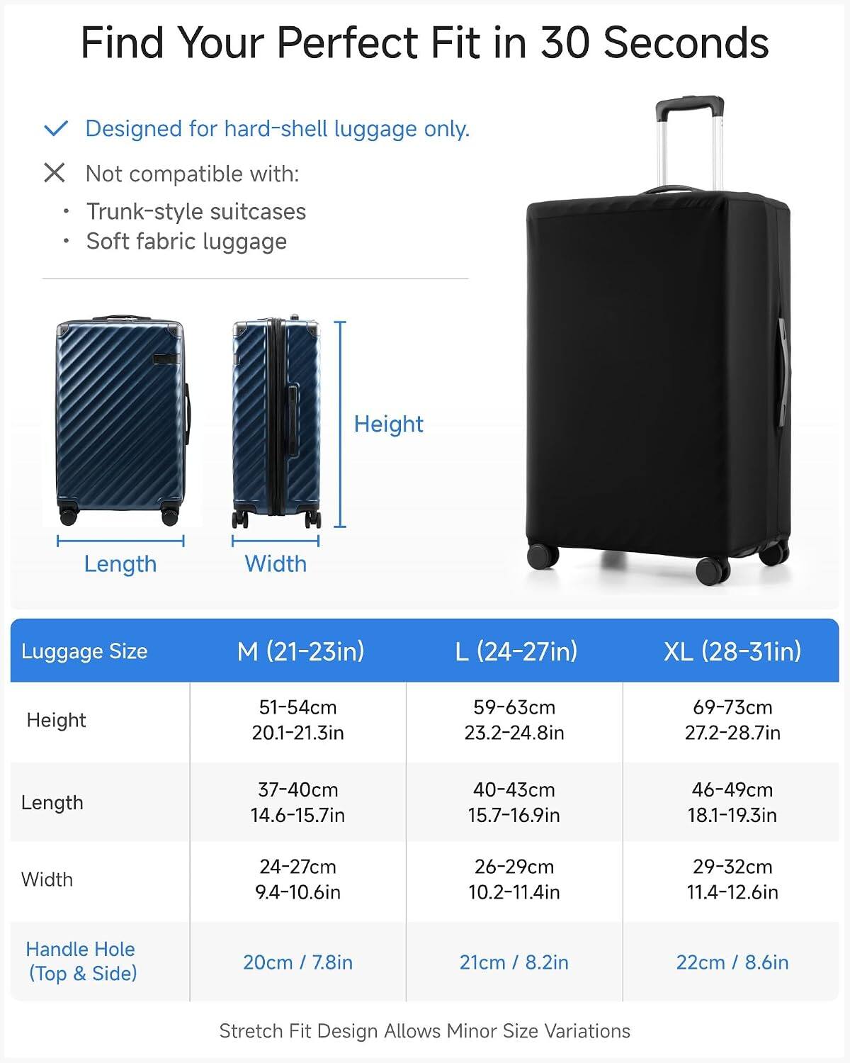 Find Your Perfect Fit in 30 Seconds  
Designed for hard-shell luggage only.  
Not compatible with:  
- Trunk-style suitcases  
- Soft fabric luggage  

Luggage Size  
M (21-23in)  
L (24-27in)  
XL (28-31in)  

Height  
51-54cm / 20.1-21.3in  
59-63cm / 23.2-24.8in  
69-73cm / 27.2-28.7in  

Length  
37-40cm / 14.6-15.7in  
40-43cm / 15.7-16.9in  
46-49cm / 18.1-19.3in  

Width  
24-27cm / 9.4-10.6in  
26-29cm / 10.2-11.4in  
29-32cm / 11.4-12.6in  

Handle Hole (Top & Side)  
20cm