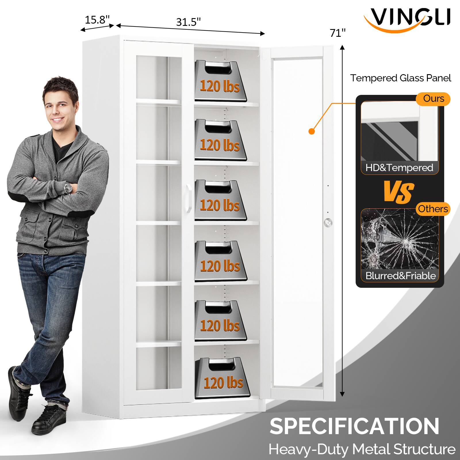 15.8" x 31.5" x 71"  
VINGLI  
Tempered Glass Panel  
Ours: HD & Tempered  
Others: Blurred & Friable  
120 lbs (each shelf)  
SPECIFICATION: Heavy-Duty Metal Structure