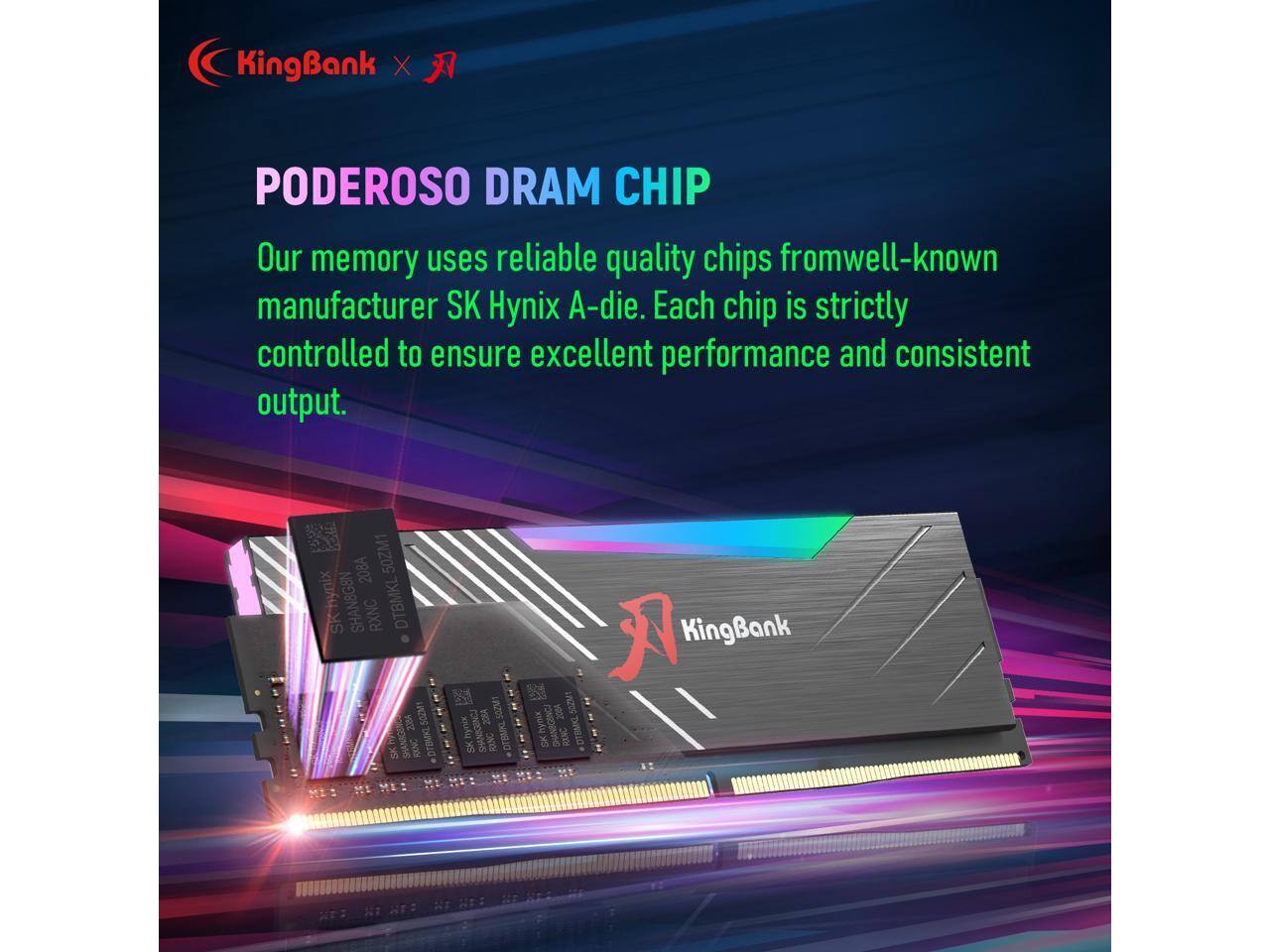 KingBank x Poderoso DRAM Chip

Our memory uses reliable quality chips from well-known manufacturer SK Hynix A-die. Each chip is strictly controlled to ensure excellent performance and consistent output.

KingBank 2004 SK RANC DT3MNL