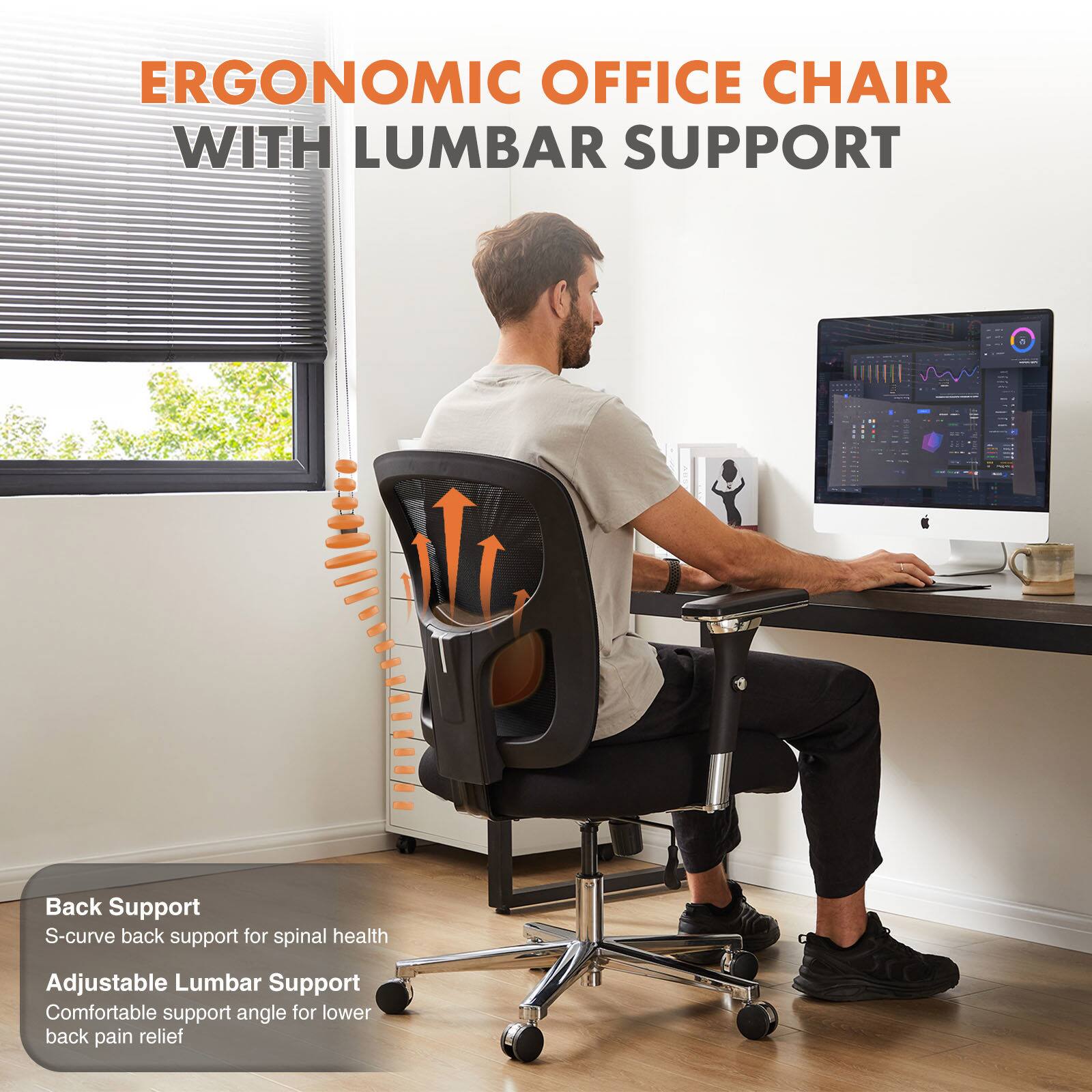 ERGONOMIC OFFICE CHAIR WITH LUMBAR SUPPORT

Back Support  
S-curve back support for spinal health

Adjustable Lumbar Support  
Comfortable support angle for lower back pain relief