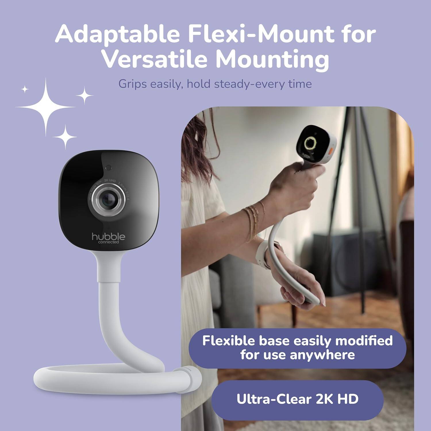 Adaptable Flexi-Mount for Versatile Mounting  
Grips easily, hold steady-every time  

Flexible base easily modified for use anywhere  

Ultra-Clear 2K HD