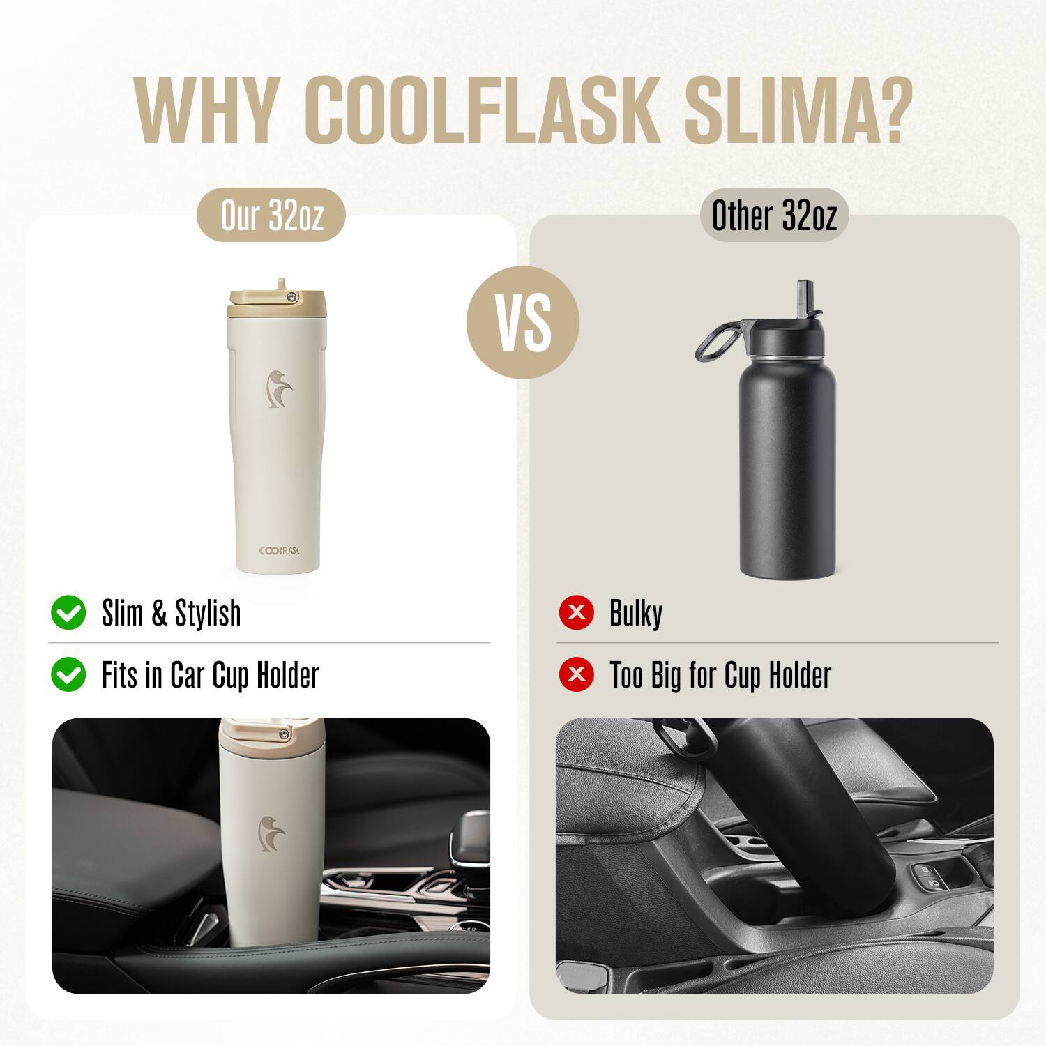 WHY COOLFLASK SLIMA?

Our 32oz  
Slim & Stylish  
Fits in Car Cup Holder

VS

Other 32oz  
Bulky  
Too Big for Cup Holder