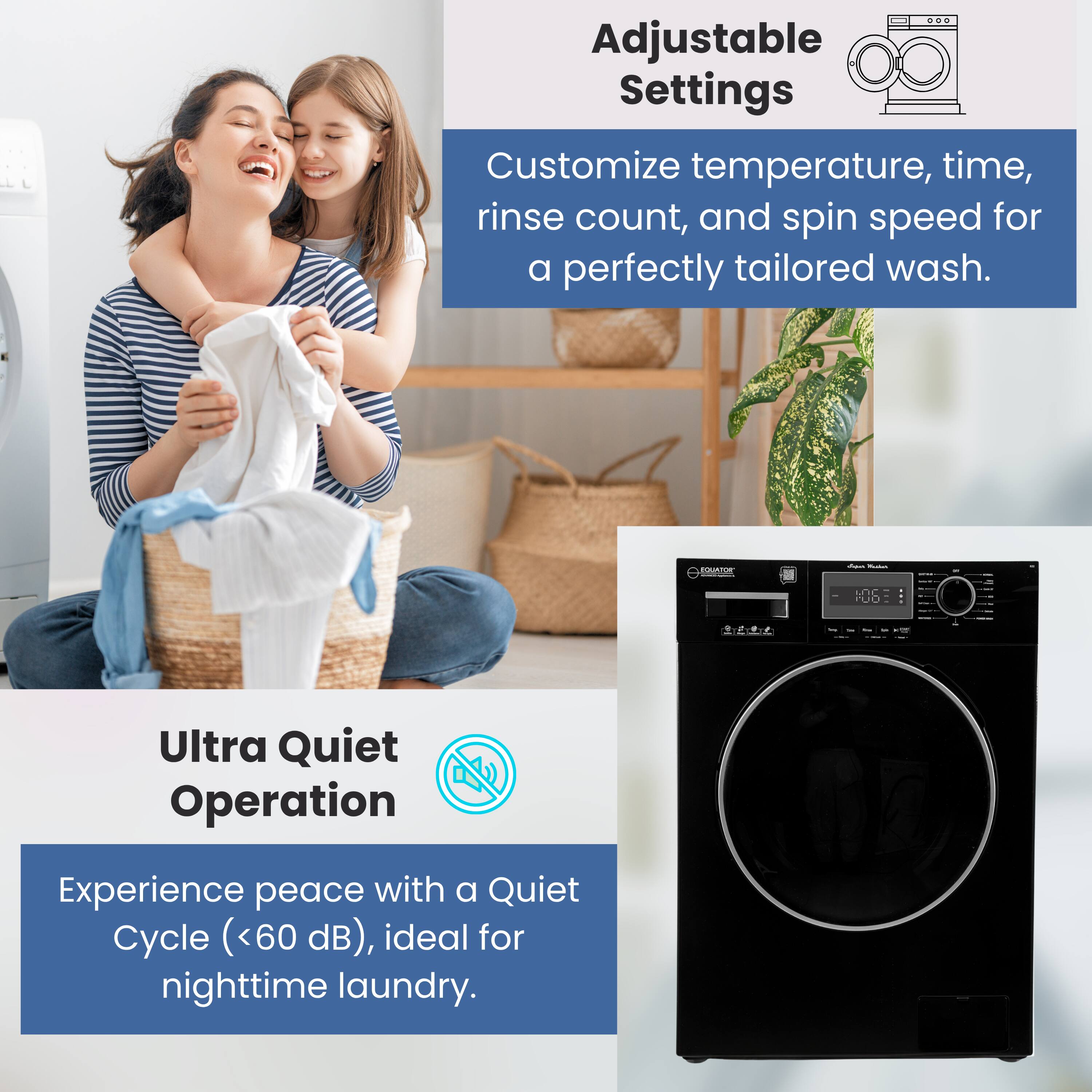 Adjustable Settings  
Customize temperature, time, rinse count, and spin speed for a perfectly tailored wash.

Ultra Quiet Operation  
Experience peace with a Quiet Cycle (<60 dB), ideal for nighttime laundry.