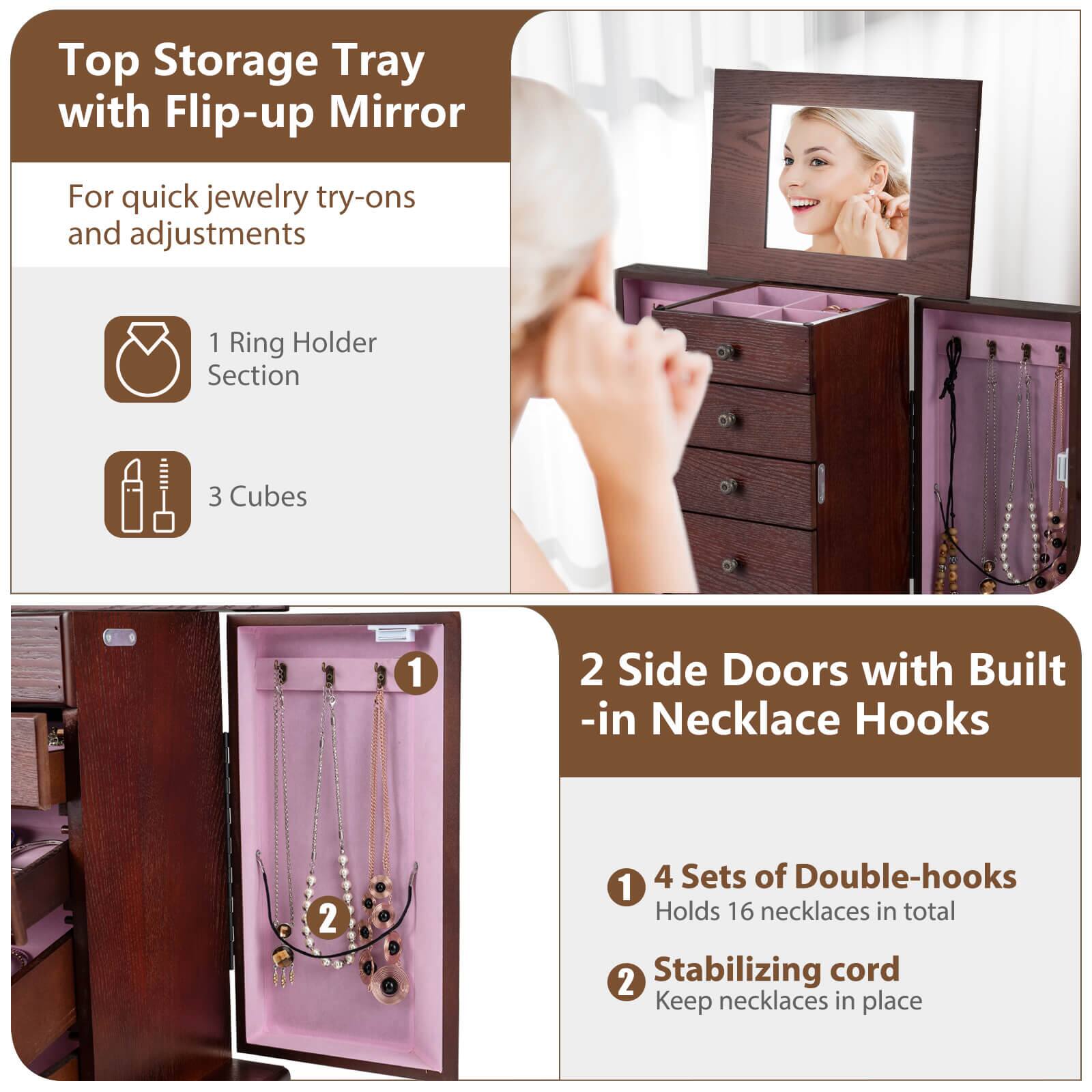Top Storage Tray with Flip-up Mirror  
For quick jewelry try-ons and adjustments  

1 Ring Holder Section  
3 Cubes  

2 Side Doors with Built-in Necklace Hooks  

1 4 Sets of Double-hooks  
Holds 16 necklaces in total  

2 Stabilizing cord  
Keep necklaces in place