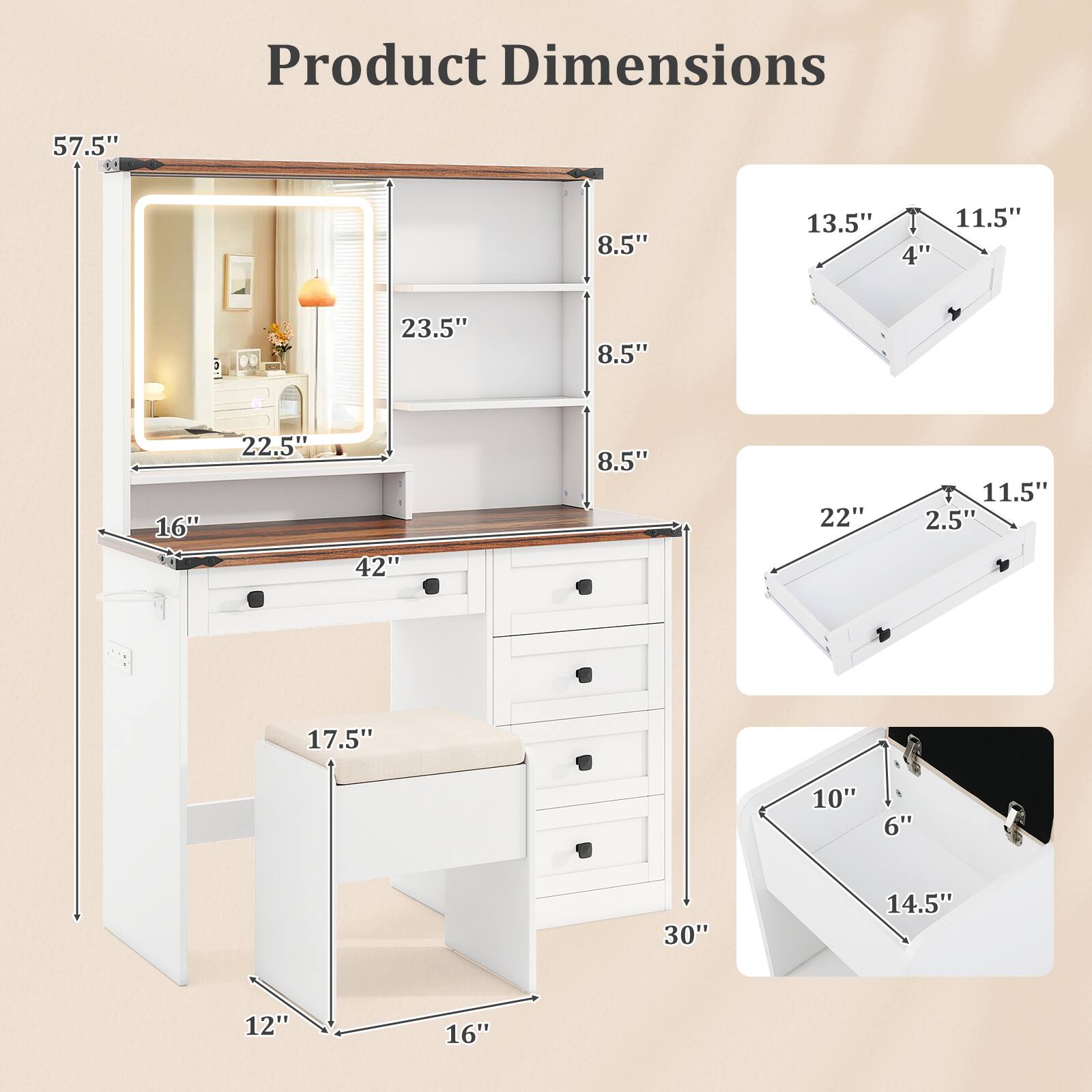 Product Dimensions

- 57.5" (height)
- 23.5" (mirror width)
- 22.5" (mirror height)
- 42" (desk width)
- 16" (desk depth)
- 30" (drawer height)
- 17.5" (stool height)
- 12" (stool depth)
- 16" (stool width)
- 8.5" (shelf width)
- 8.5" (shelf depth)
- 13.5" (drawer width)
- 11.5" (drawer height)
- 4" (drawer depth)
- 22" (drawer width)
- 11.5" (drawer height)
- 2.5" (drawer depth)
- 10" (small drawer width)
- 6" (small drawer height)
- 14.5" (small drawer depth)