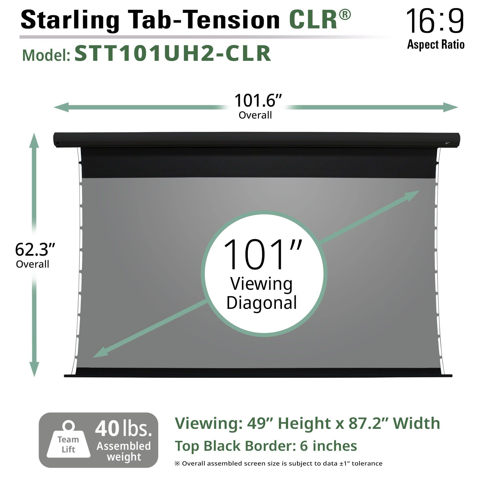 Starling Tab-Tension CLR®  
Model: STT101UH2-CLR  
Aspect Ratio: 16:9  

101.6" Overall  
62.3" Overall  
101" Viewing Diagonal  

40 lbs. Assembled weight  

Viewing: 49" Height x 87.2" Width  
Top Black Border: 6 inches  

*Overall assembled screen size is subject to ±1" tolerance