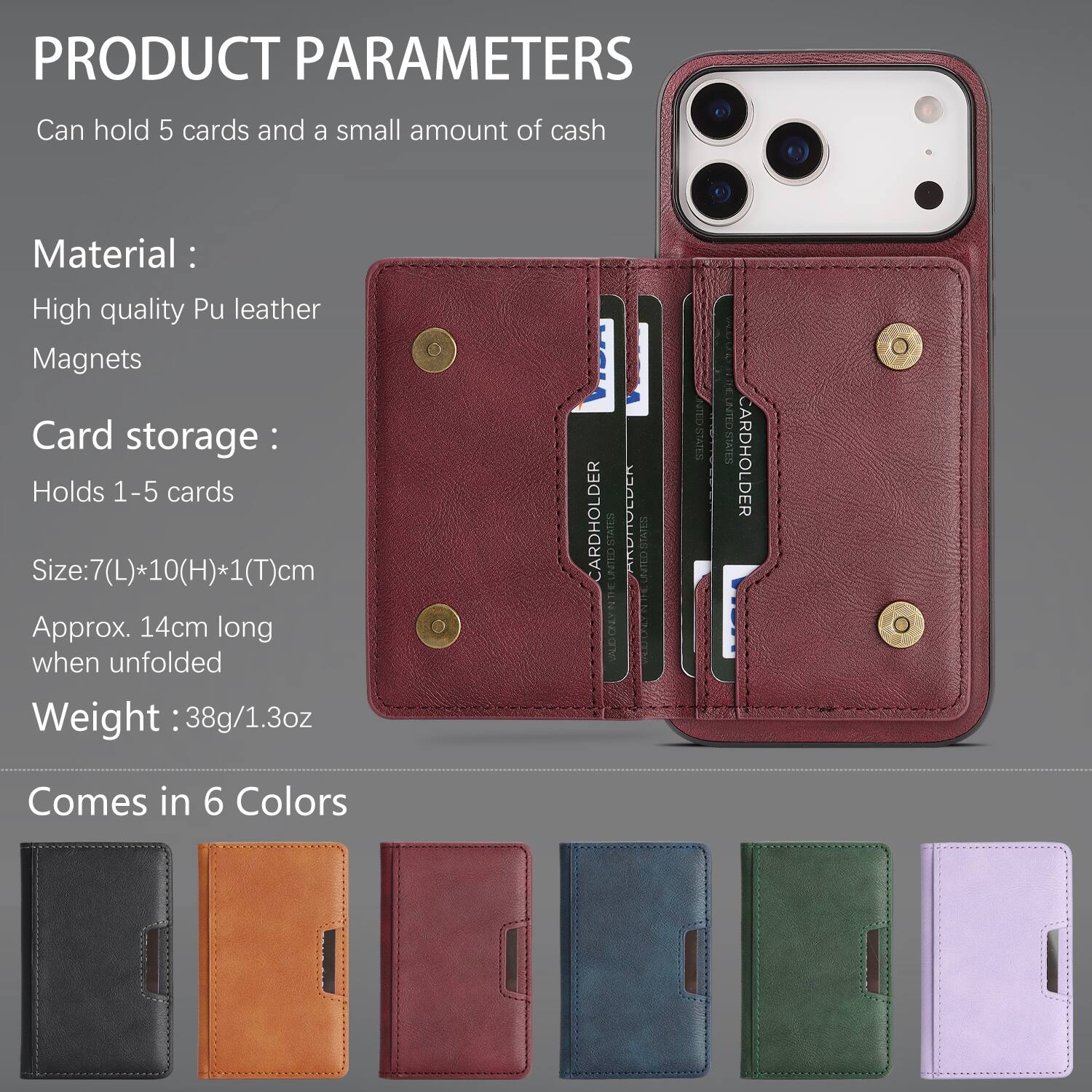PRODUCT PARAMETERS

Can hold 5 cards and a small amount of cash

Material:
- High quality Pu leather
- Magnets

Card storage:
- Holds 1-5 cards

Size: 7(L)*10(H)*1(T)cm
Approx. 14cm long when unfolded

Weight: 38g/1.3oz

Comes in 6 Colors