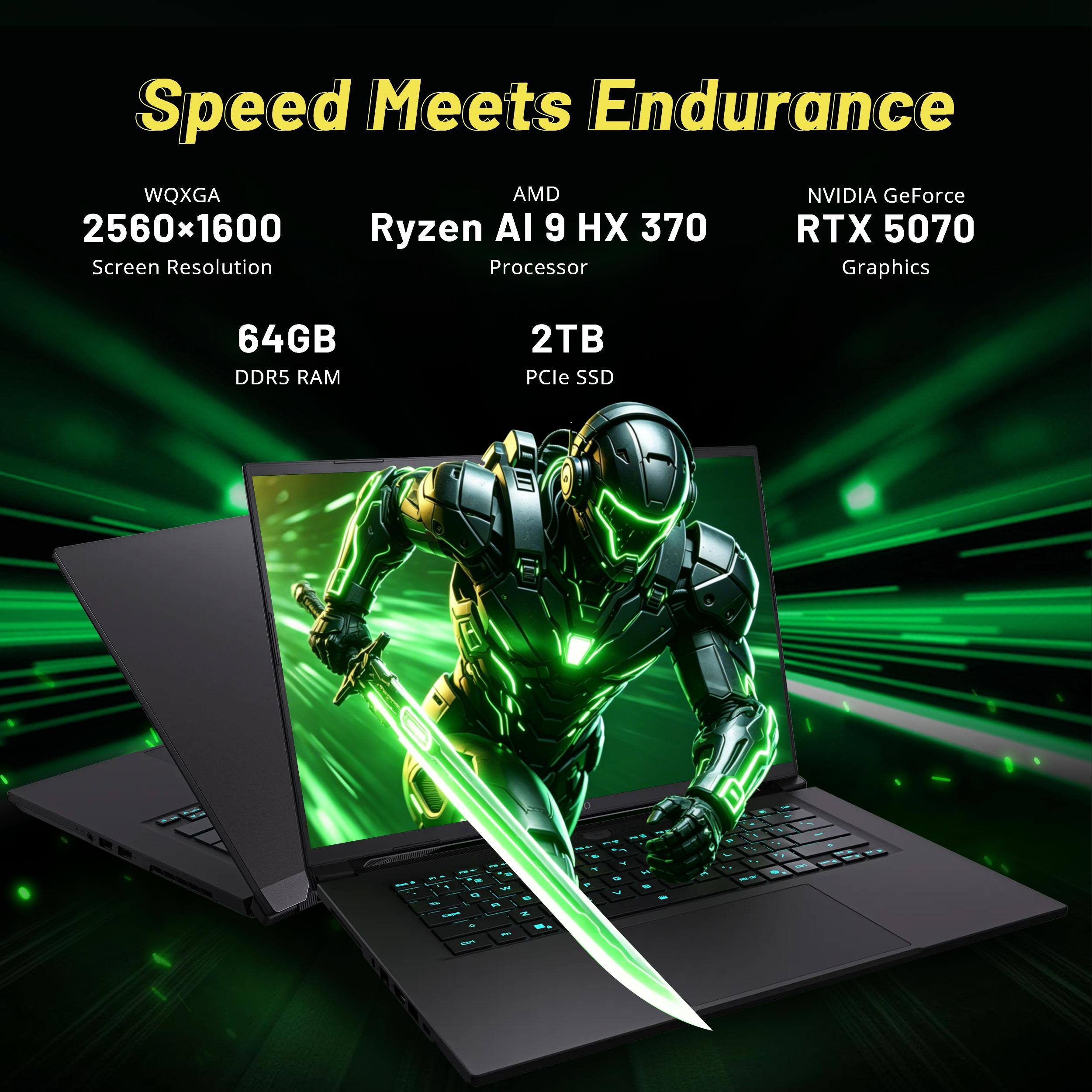 Speed Meets Endurance  
WQXGA 2560x1600 Screen Resolution  
AMD Ryzen AI 9 HX 370 Processor  
NVIDIA GeForce RTX 5070 Graphics  
64GB DDR5 RAM  
2TB PCIe SSD