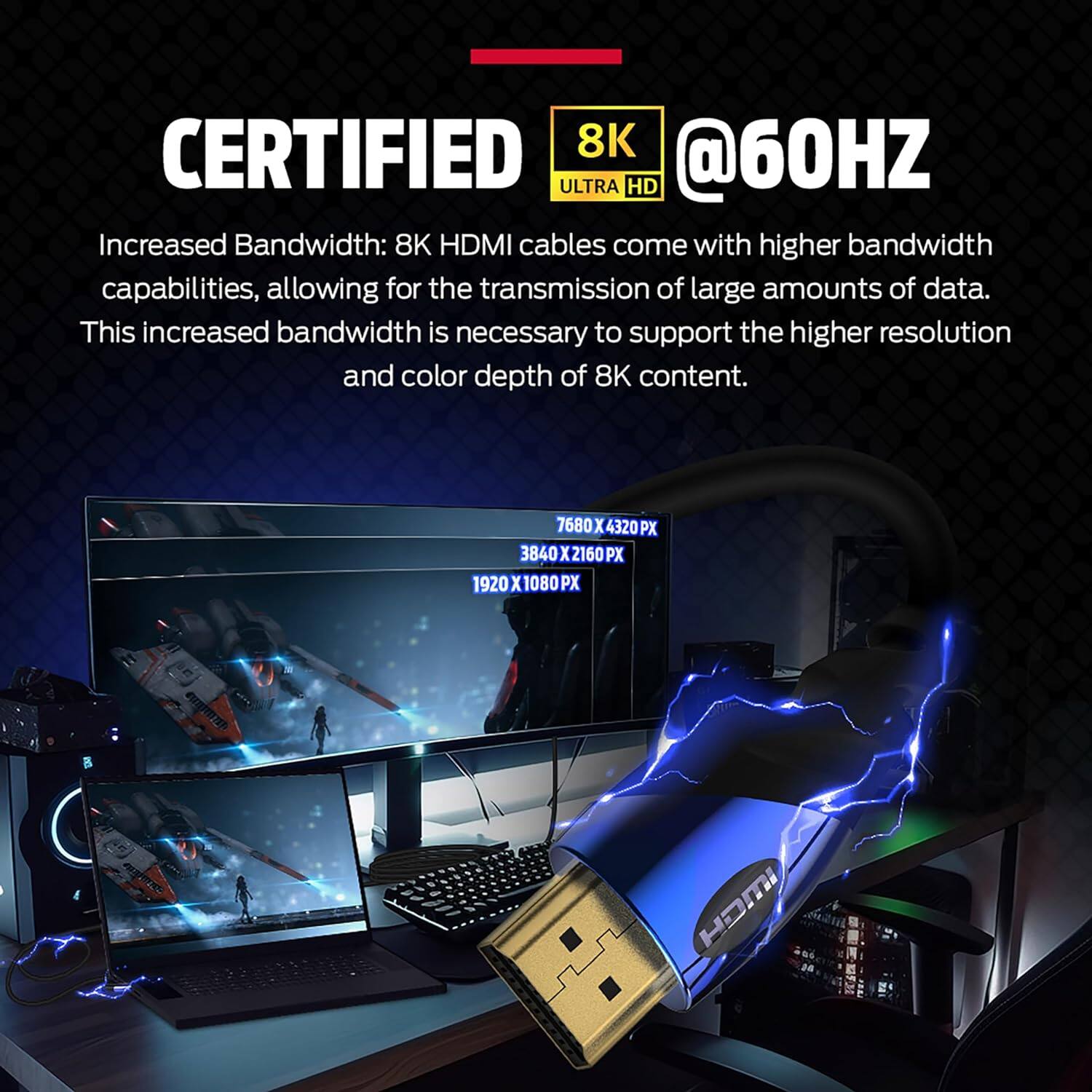 CERTIFIED 8K ULTRA HD @60HZ
Increased Bandwidth: 8K HDMI cables come with higher bandwidth capabilities, allowing for the transmission of large amounts of data. This increased bandwidth is necessary to support the higher resolution and color depth of 8K content.
7680 x 4320 PX
3840 x 2160 PX
1920 x 1080 PX
HOMI