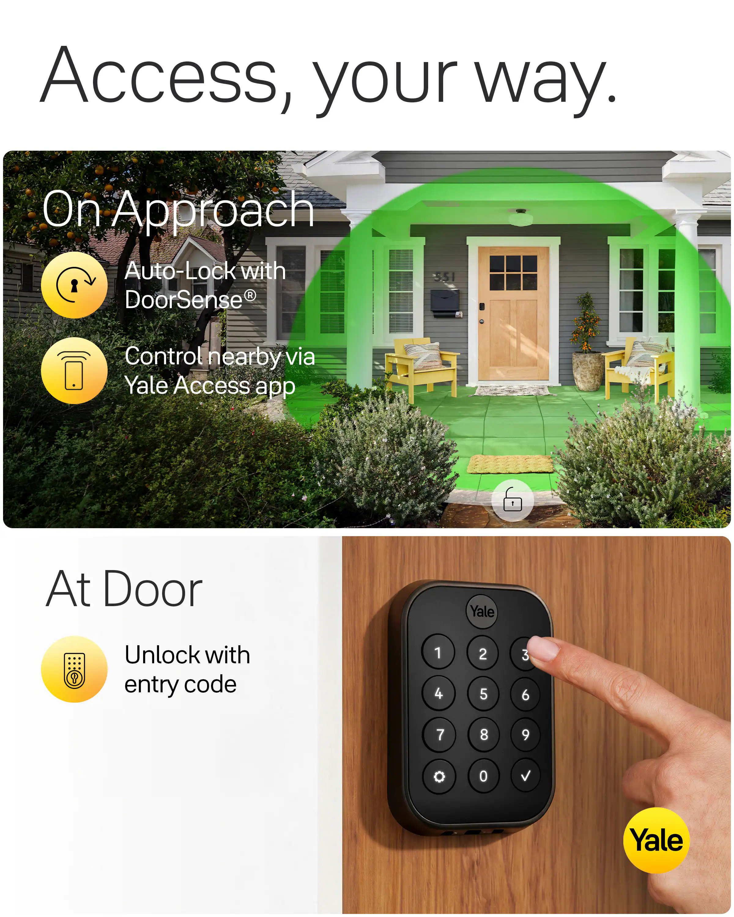 Access, your way.

On Approach
Auto-Lock with DoorSense®
Control nearby via Yale Access app

At Door
Unlock with entry code

1 2 3
4 5 6
7 8 9
0