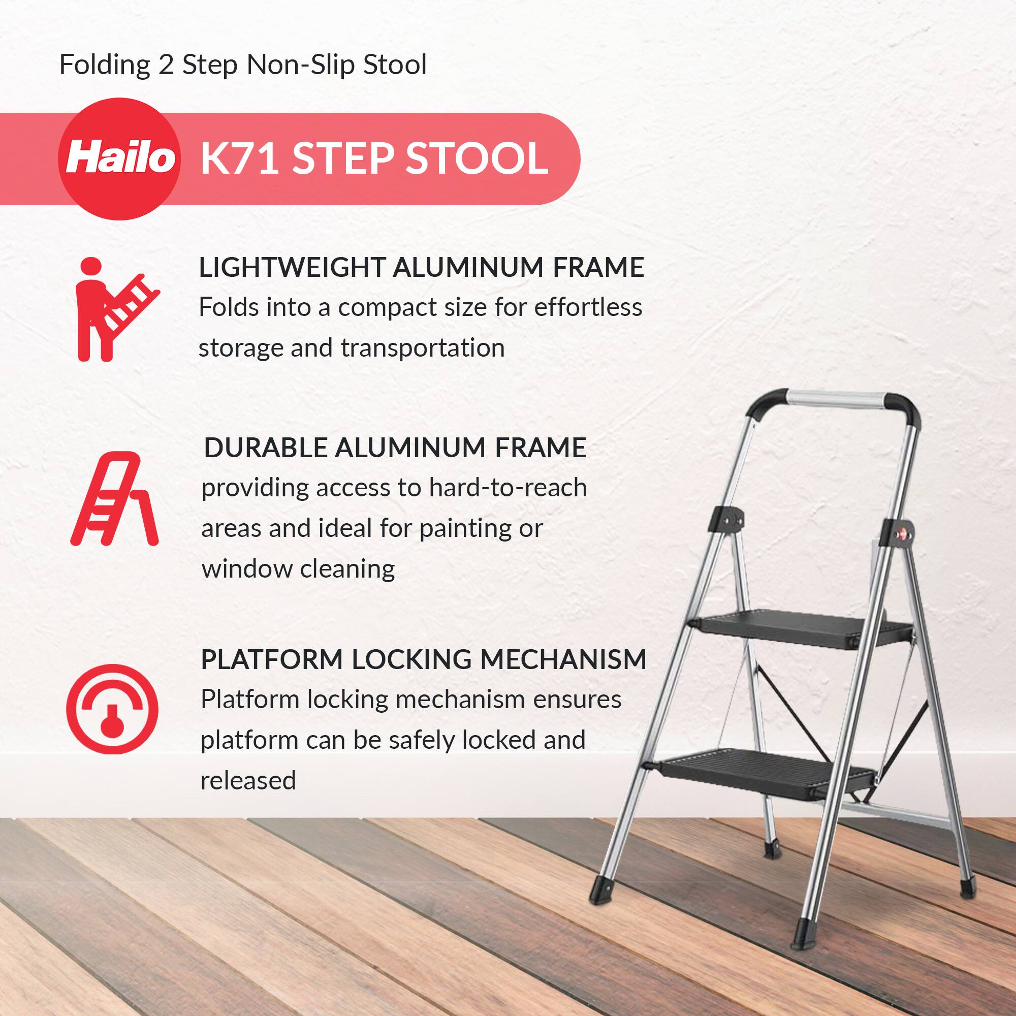 Folding 2 Step Non-Slip Stool

Hailo K71 STEP STOOL

LIGHTWEIGHT ALUMINUM FRAME
Folds into a compact size for effortless storage and transportation

DURABLE ALUMINUM FRAME
providing access to hard-to-reach areas and ideal for painting or window cleaning

PLATFORM LOCKING MECHANISM
Platform locking mechanism ensures platform can be safely locked and released