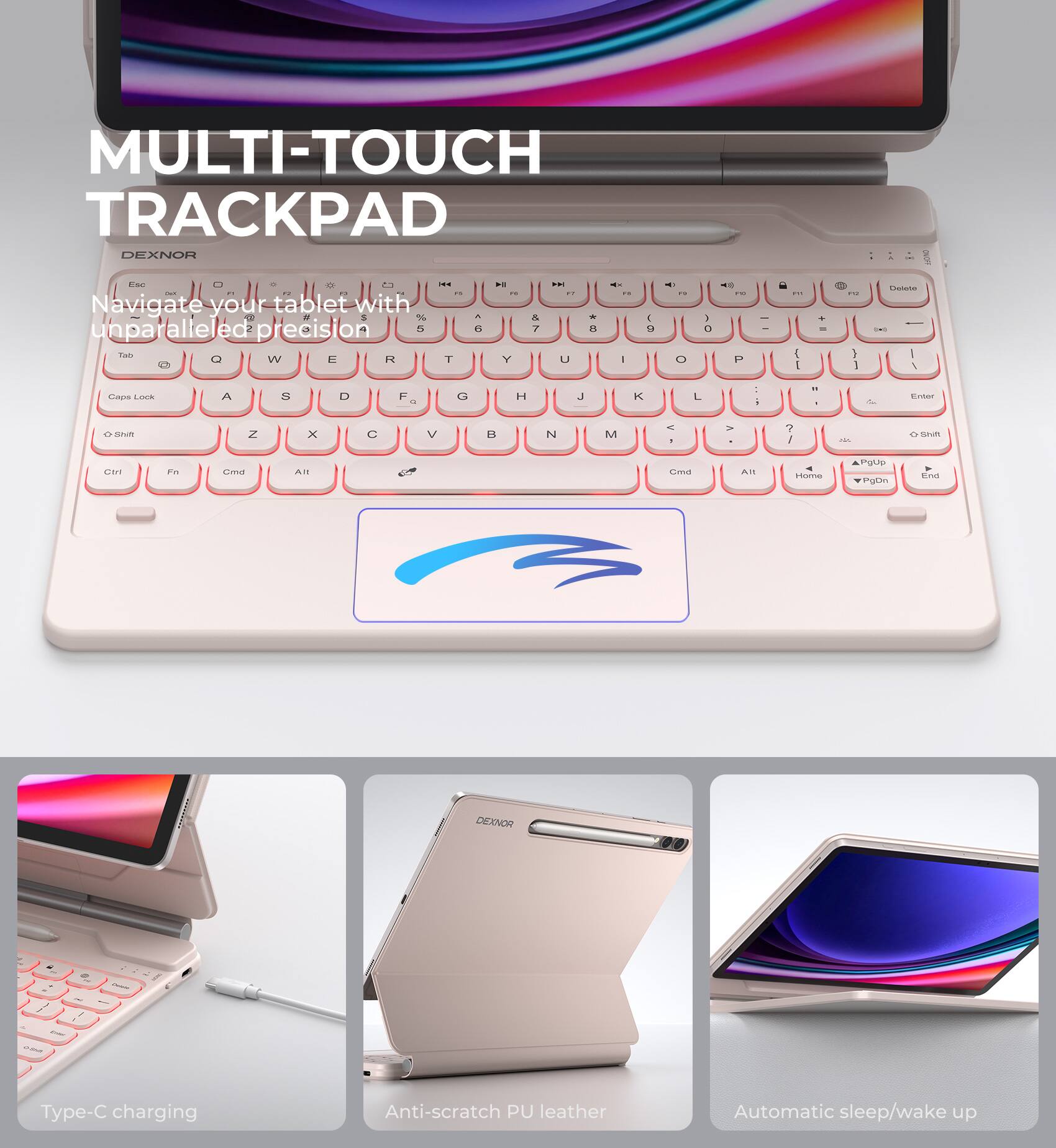 MULTI-TOUCH TRACKPAD  
DEXNOR  

Navigate your tablet with unparalleled precision  

Type-C charging  
Anti-scratch PU leather  
Automatic sleep/wake up