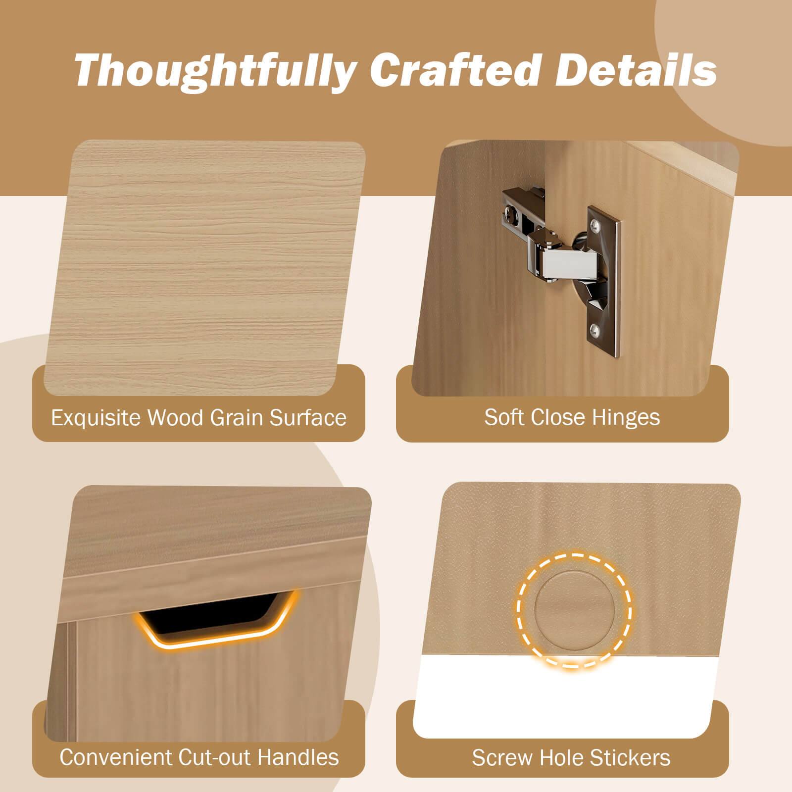 Thoughtfully Crafted Details

- Exquisite Wood Grain Surface
- Soft Close Hinges
- Convenient Cut-out Handles
- Screw Hole Stickers
