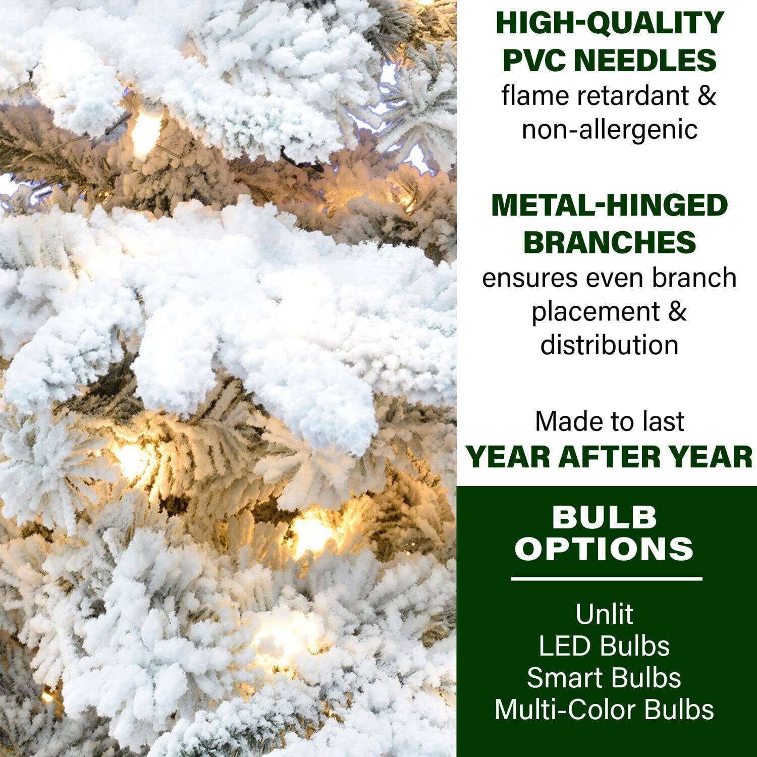 HIGH-QUALITY PVC NEEDLES  
flame retardant & non-allergenic  

METAL-HINGED BRANCHES  
ensures even branch placement & distribution  

Made to last YEAR AFTER YEAR  

BULB OPTIONS  
Unlit  
LED Bulbs  
Smart Bulbs  
Multi-Color Bulbs