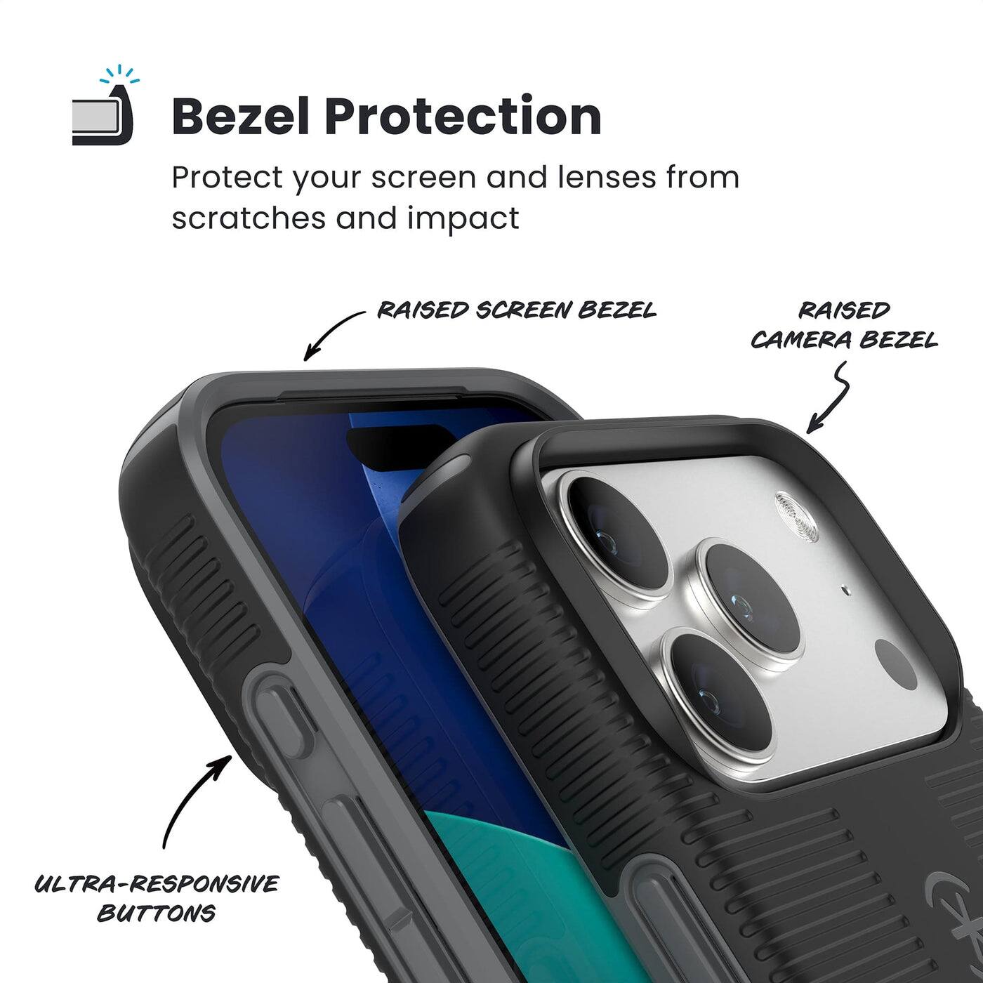 Bezel Protection  
Protect your screen and lenses from scratches and impact  

- RAISED SCREEN BEZEL  
- RAISED CAMERA BEZEL  
- ULTRA-RESPONSIVE BUTTONS