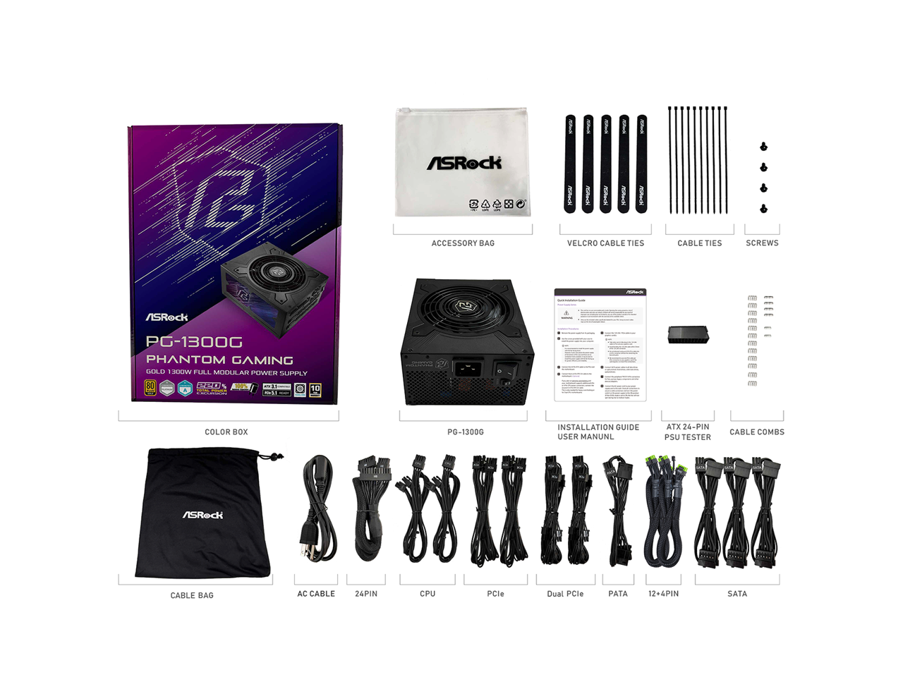 12 ASRock CAABO - ACCESSORY BAG  
- VELCRO CABLE TIES  
- CABLE TIES  
- SCREWS  
- ASRock PG-1300G PHANTOM GAMING GOLD 1300W FULL MODULAR POWER SUPPLY  
- COLOR BOX PG-1300G  
- INSTALLATION GUIDE  
- USER MANUAL  
- ATX 24-PIN PSU TESTER  
- CABLE COMBS  
- ASRock CABLE BAG  
- AC CABLE  
- 24PIN  
- CPU  
- PCle  
- Dual PCle  
- PATA  
- 12+4PIN  
- SATA