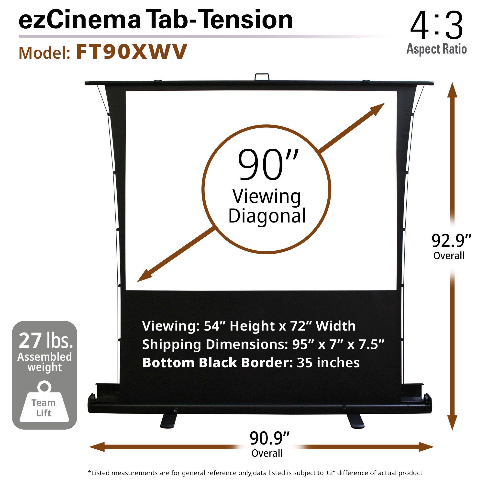ezCinema Tab-Tension  
Model: FT90XWV  

4:3 Aspect Ratio  

90" Viewing Diagonal  
92.9" Overall  
90.9" Overall  

Viewing: 54" Height x 72" Width  
Shipping Dimensions: 95" x 7" x 7.5"  
Bottom Black Border: 35 inches  

27 lbs. Assembled weight  

Team Lift  

*Listed measurements are for general reference only. Data listed is subject to ±2" difference of actual product.