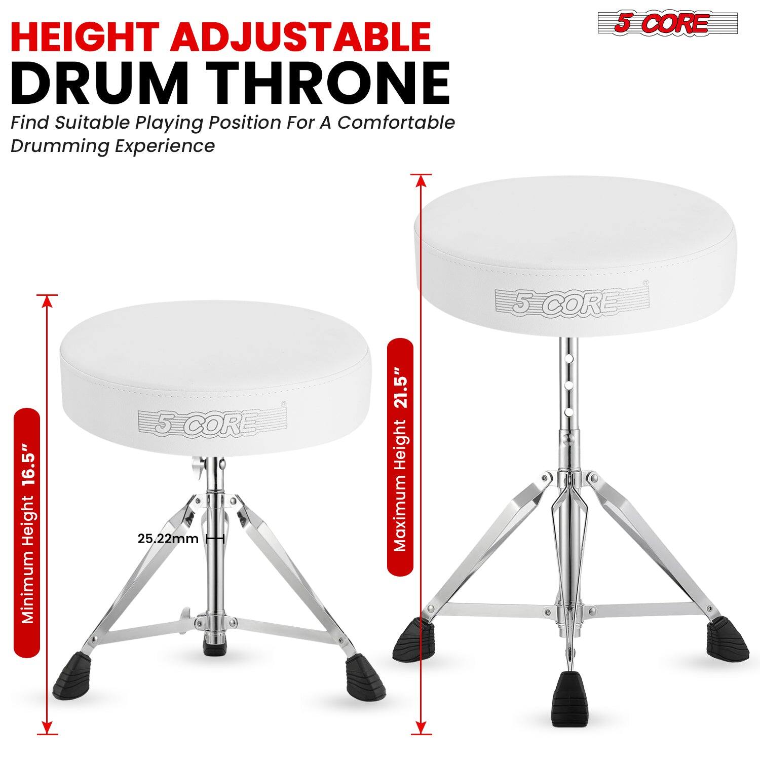 HEIGHT ADJUSTABLE DRUM THRONE  
Find Suitable Playing Position For A Comfortable Drumming Experience  

5 CORE  

Minimum Height 16.5"  
Maximum Height 21.5"  
25.22mm