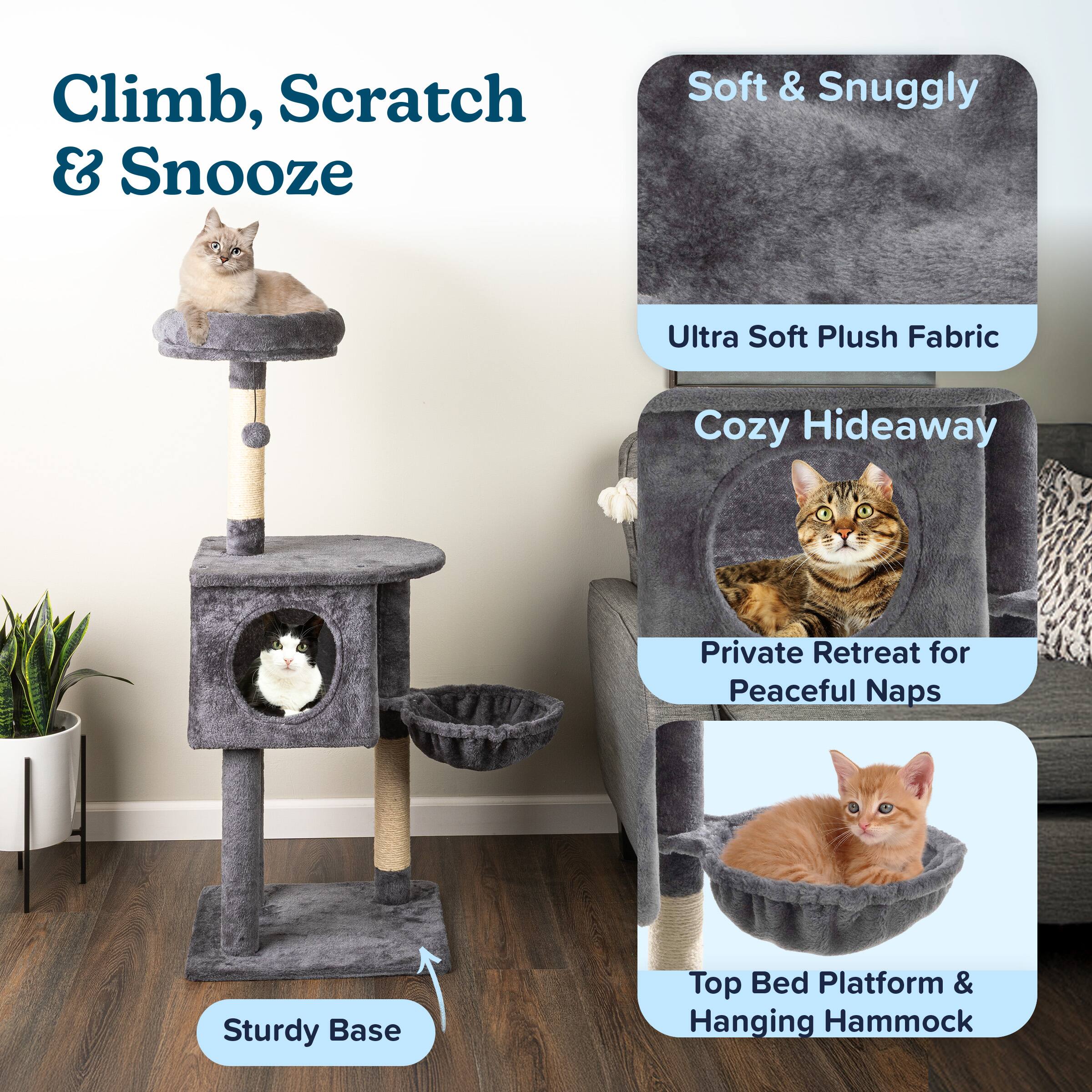 Climb, Scratch & Snooze

Soft & Snuggly  
Ultra Soft Plush Fabric

Cozy Hideaway  
Private Retreat for Peaceful Naps

Sturdy Base

Top Bed Platform & Hanging Hammock