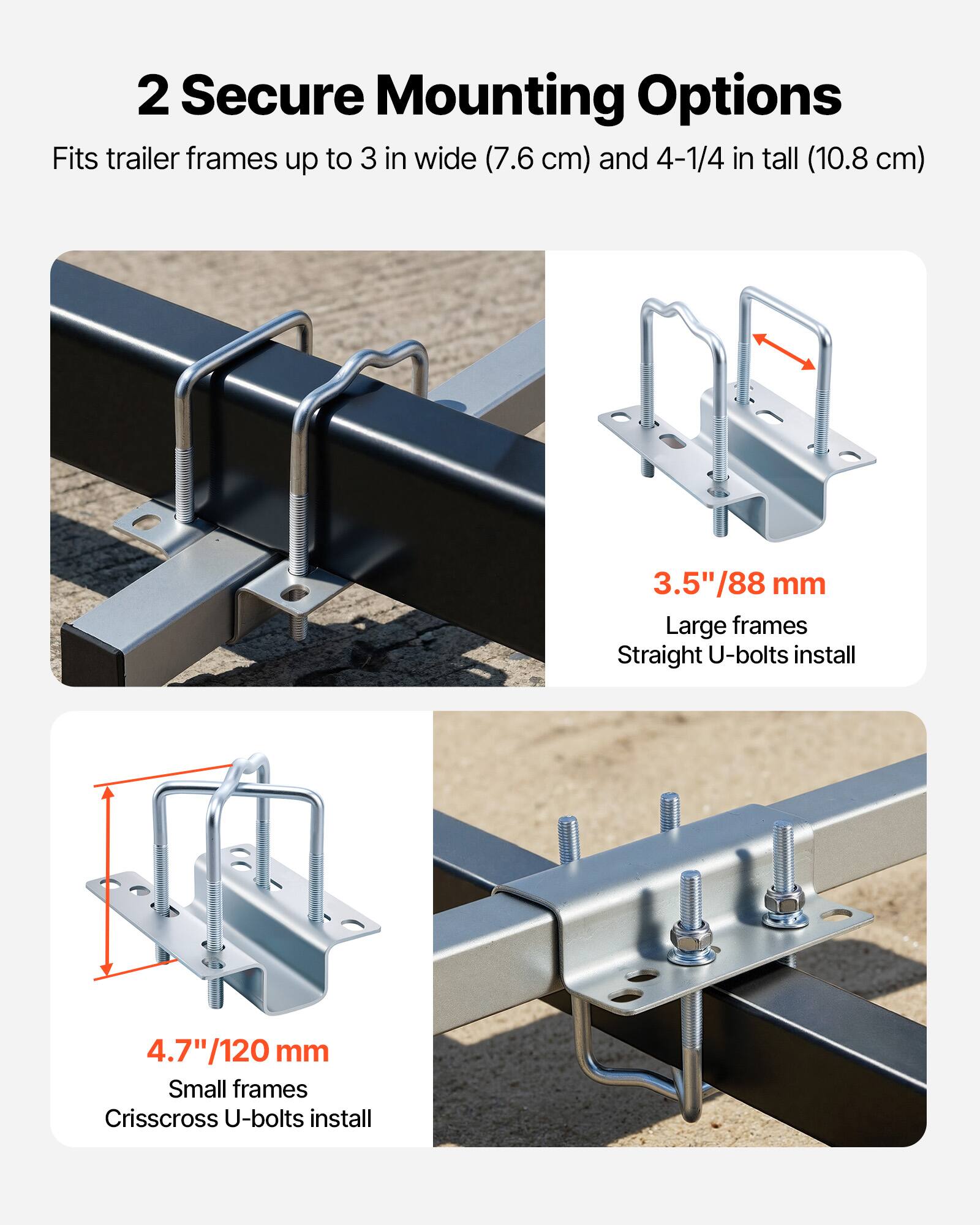 2 Secure Mounting Options  
Fits trailer frames up to 3 in wide (7.6 cm) and 4-1/4 in tall (10.8 cm)  

3.5"/88 mm  
Large frames  
Straight U-bolts install  

4.7"/120 mm  
Small frames  
Crisscross U-bolts install